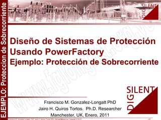 Francisco M. Gonzalez-Longatt, PhD, Jairo H. Quiros Tortos, MSc, fglongatt@ieee.org .Copyright © 2010 1/37
All
rights
reserved.
No
part
of
this
publication
may
be
reproduced
or
distributed
in
any
form
without
permission
of
the
author.
Copyright
©
2009.
http:www.fglongatt.org.ve
Francisco M. Gonzalez-Longatt PhD
Jairo H. Quiros Tortos. Ph.D. Researcher
Manchester, UK, Enero, 2011
Diseño de Sistemas de Protección
Usando PowerFactory
Ejemplo: Protección de Sobrecorriente
 