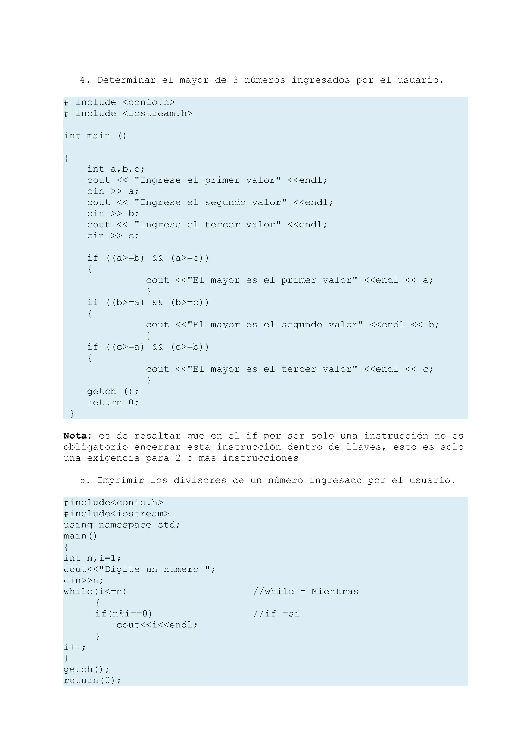 4. Determinar el mayor de 3 números ingresados por el usuario.

# include <conio.h>
# include <iostream.h>

int main ()

{
      int a,b,c;
      cout << "Ingrese el primer valor" <<endl;
      cin >> a;
      cout << "Ingrese el segundo valor" <<endl;
      cin >> b;
      cout << "Ingrese el tercer valor" <<endl;
      cin >> c;

      if ((a>=b) && (a>=c))
      {
                cout <<"El mayor es el primer valor" <<endl << a;
                }
      if ((b>=a) && (b>=c))
      {
                cout <<"El mayor es el segundo valor" <<endl << b;
                }
      if ((c>=a) && (c>=b))
      {
                cout <<"El mayor es el tercer valor" <<endl << c;
                }
      getch ();
      return 0;
 }

Nota: es de resaltar que en el if por ser solo una instrucción no es
obligatorio encerrar esta instrucción dentro de llaves, esto es solo
una exigencia para 2 o más instrucciones

     5. Imprimir los divisores de un número ingresado por el usuario.

#include<conio.h>
#include<iostream>
using namespace std;
main()
{
int n,i=1;
cout<<"Digite un numero ";
cin>>n;
while(i<=n)                       //while = Mientras
     {
     if(n%i==0)                   //if =si
         cout<<i<<endl;
     }
i++;
}
getch();
return(0);
 