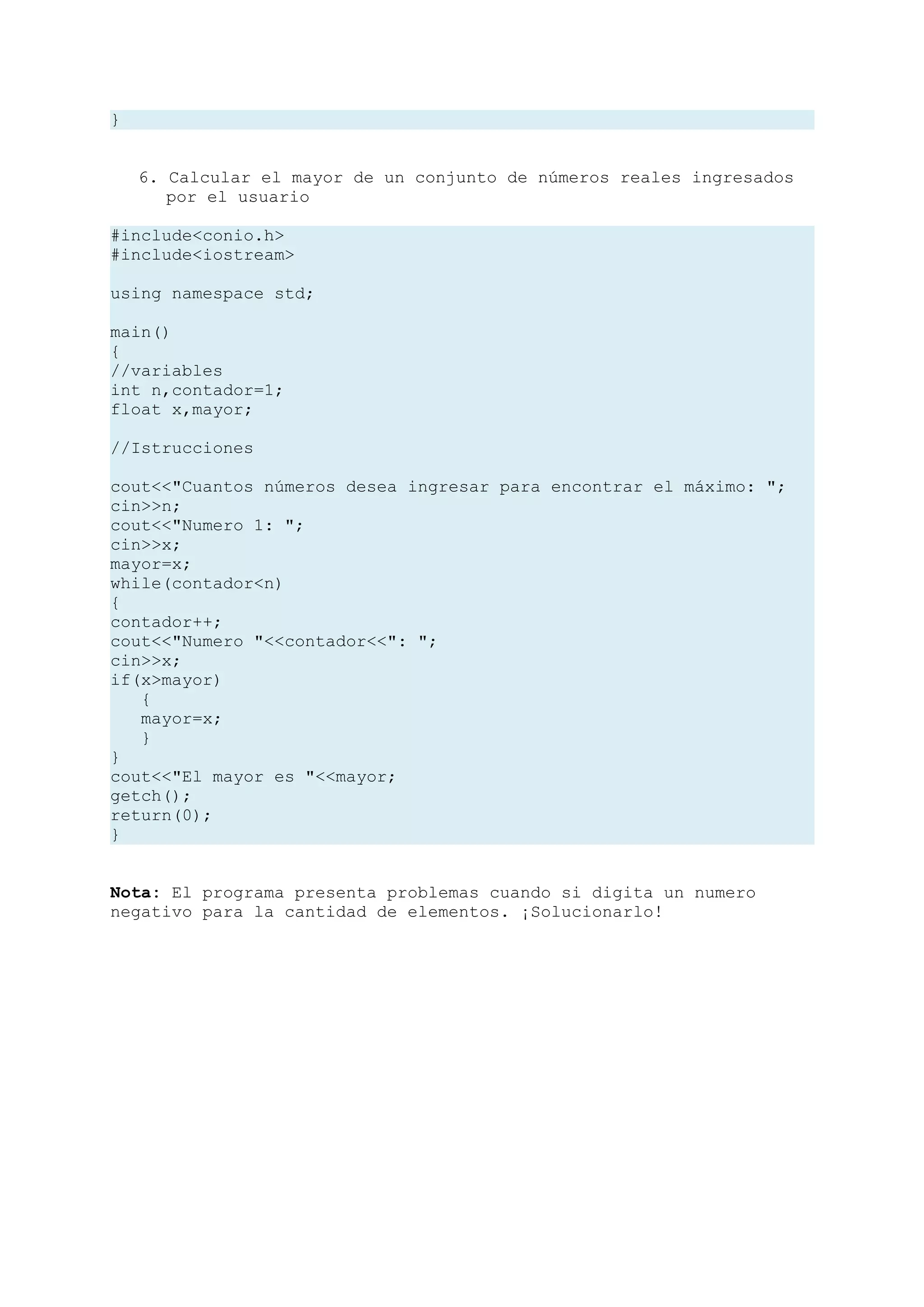 }


    6. Calcular el mayor de un conjunto de números reales ingresados
       por el usuario

#include<conio.h>
#include<iostream>

using namespace std;

main()
{
//variables
int n,contador=1;
float x,mayor;

//Istrucciones

cout<<"Cuantos números desea ingresar para encontrar el máximo: ";
cin>>n;
cout<<"Numero 1: ";
cin>>x;
mayor=x;
while(contador<n)
{
contador++;
cout<<"Numero "<<contador<<": ";
cin>>x;
if(x>mayor)
   {
   mayor=x;
   }
}
cout<<"El mayor es "<<mayor;
getch();
return(0);
}


Nota: El programa presenta problemas cuando si digita un numero
negativo para la cantidad de elementos. ¡Solucionarlo!
 