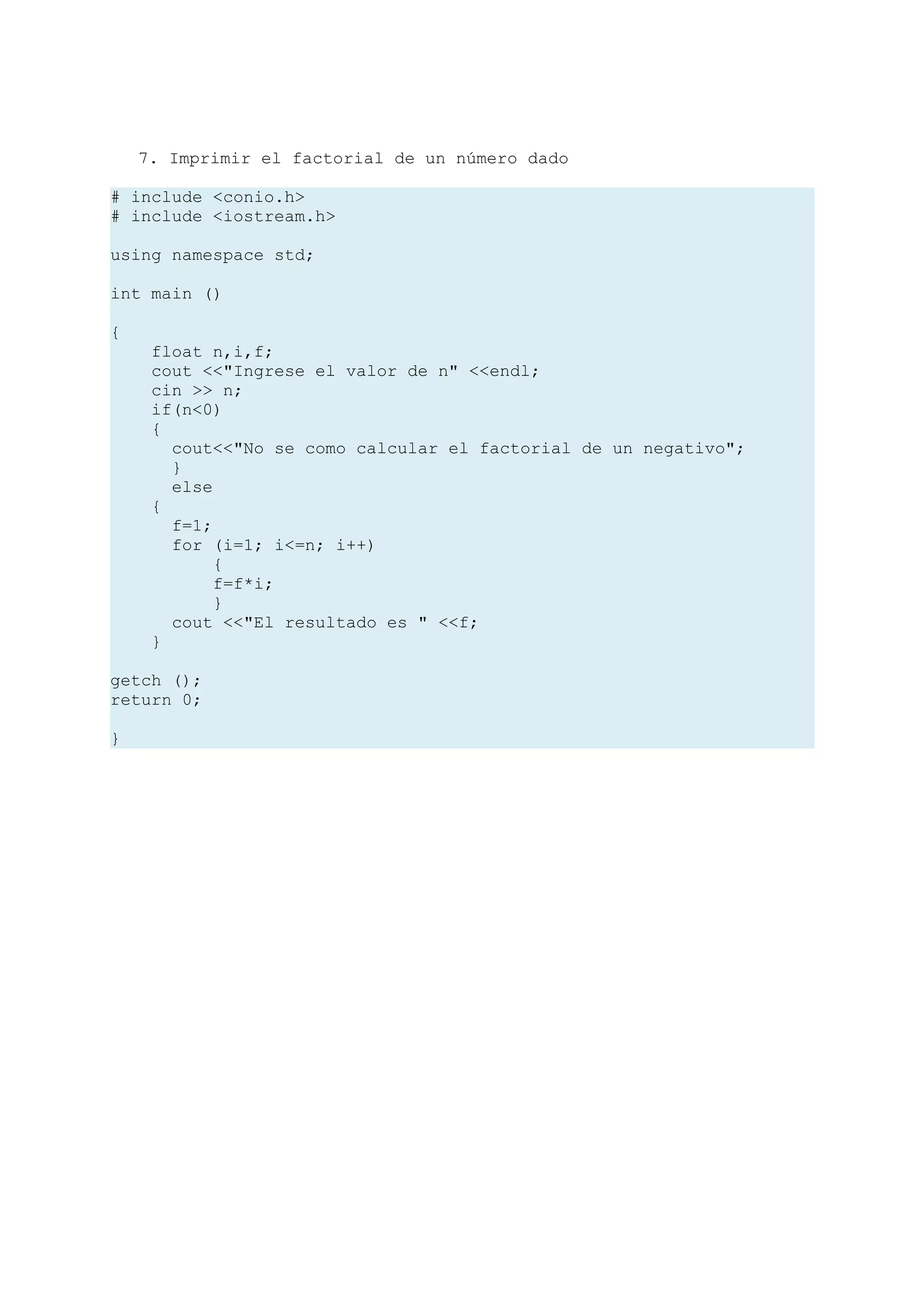 7. Imprimir el factorial de un número dado

# include <conio.h>
# include <iostream.h>

using namespace std;

int main ()

{
     float n,i,f;
     cout <<"Ingrese el valor de n" <<endl;
     cin >> n;
     if(n<0)
     {
       cout<<"No se como calcular el factorial de un negativo";
       }
       else
     {
       f=1;
       for (i=1; i<=n; i++)
            {
            f=f*i;
            }
       cout <<"El resultado es " <<f;
     }

getch ();
return 0;

}
 