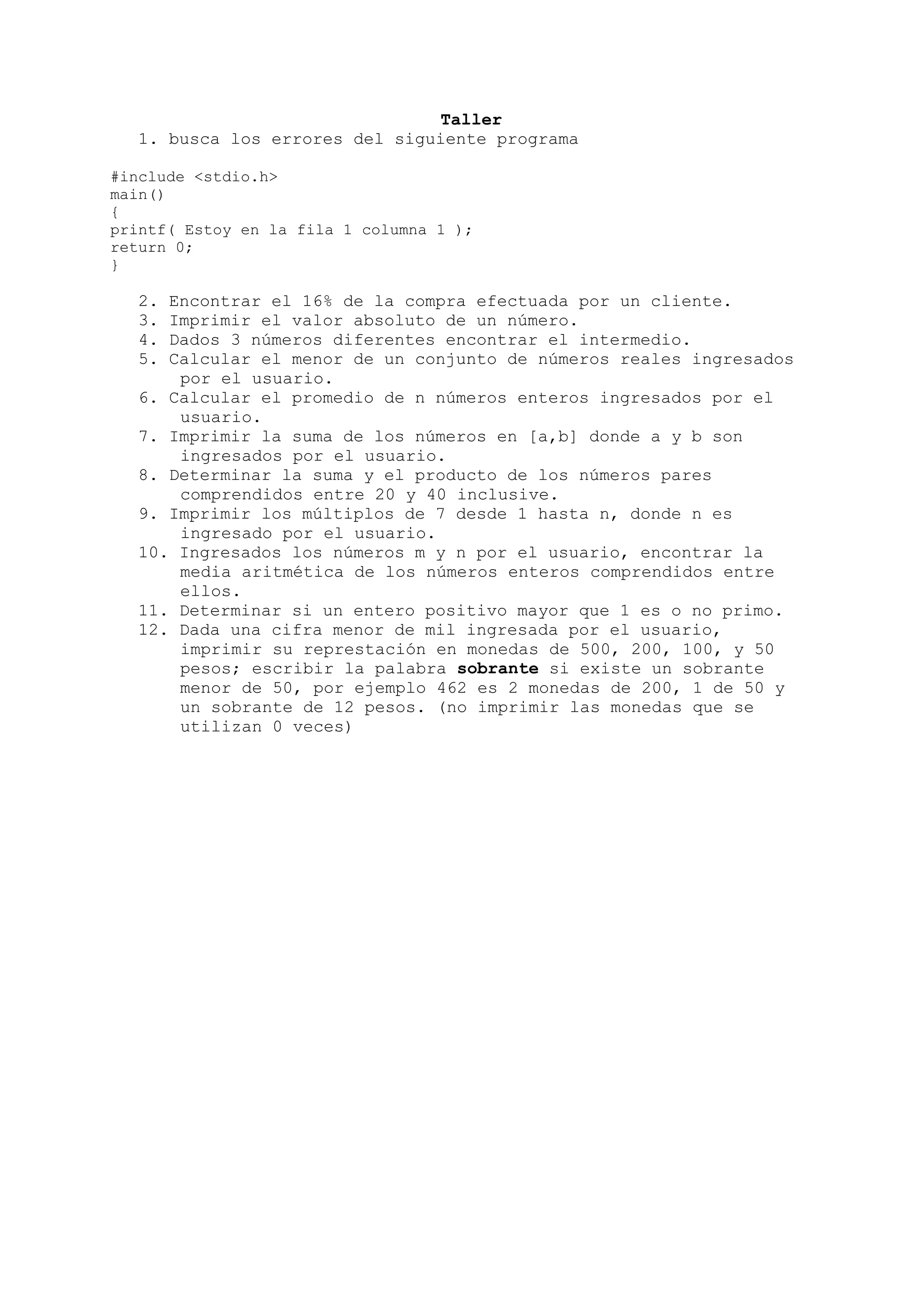 Taller
   1. busca los errores del siguiente programa

#include <stdio.h>
main()
{
printf( Estoy en la fila 1 columna 1 );
return 0;
}

   2. Encontrar el 16% de la compra efectuada por un cliente.
   3. Imprimir el valor absoluto de un número.
   4. Dados 3 números diferentes encontrar el intermedio.
   5. Calcular el menor de un conjunto de números reales ingresados
       por el usuario.
   6. Calcular el promedio de n números enteros ingresados por el
       usuario.
   7. Imprimir la suma de los números en [a,b] donde a y b son
       ingresados por el usuario.
   8. Determinar la suma y el producto de los números pares
       comprendidos entre 20 y 40 inclusive.
   9. Imprimir los múltiplos de 7 desde 1 hasta n, donde n es
       ingresado por el usuario.
   10. Ingresados los números m y n por el usuario, encontrar la
       media aritmética de los números enteros comprendidos entre
       ellos.
   11. Determinar si un entero positivo mayor que 1 es o no primo.
   12. Dada una cifra menor de mil ingresada por el usuario,
       imprimir su represtación en monedas de 500, 200, 100, y 50
       pesos; escribir la palabra sobrante si existe un sobrante
       menor de 50, por ejemplo 462 es 2 monedas de 200, 1 de 50 y
       un sobrante de 12 pesos. (no imprimir las monedas que se
       utilizan 0 veces)
 