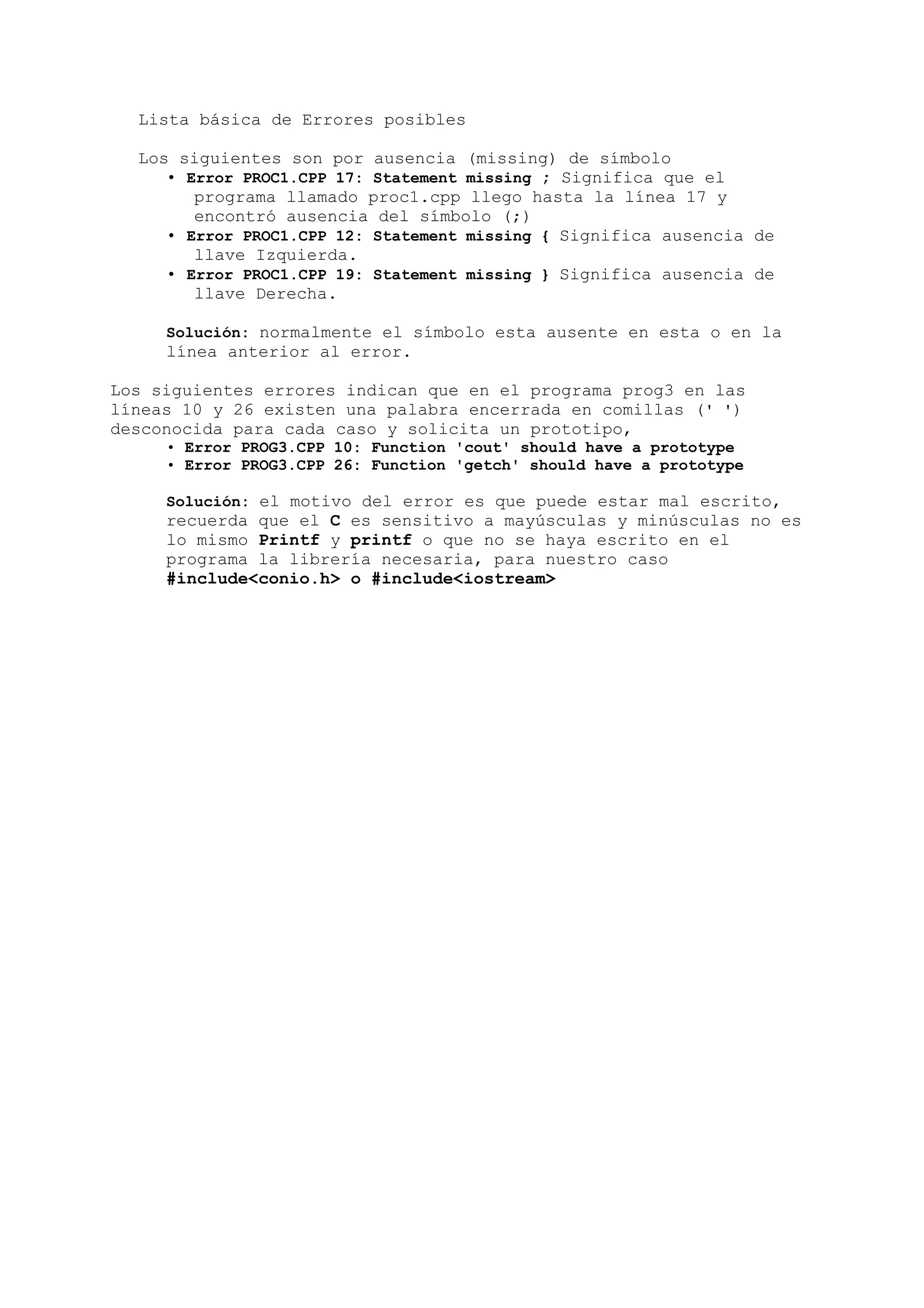 Lista básica de Errores posibles

  Los siguientes son por ausencia (missing) de símbolo
     • Error PROC1.CPP 17: Statement missing ; Significa que el
        programa llamado proc1.cpp llego hasta la línea 17 y
        encontró ausencia del símbolo (;)
     • Error PROC1.CPP 12: Statement missing { Significa ausencia de
        llave Izquierda.
     • Error PROC1.CPP 19: Statement missing } Significa ausencia de
        llave Derecha.

     Solución: normalmente el símbolo esta ausente en esta o en la
     línea anterior al error.

Los siguientes errores indican que en el programa prog3 en las
líneas 10 y 26 existen una palabra encerrada en comillas (' ')
desconocida para cada caso y solicita un prototipo,
     • Error PROG3.CPP 10: Function 'cout' should have a prototype
     • Error PROG3.CPP 26: Function 'getch' should have a prototype

     Solución: el motivo del error es que puede estar mal escrito,
     recuerda que el C es sensitivo a mayúsculas y minúsculas no es
     lo mismo Printf y printf o que no se haya escrito en el
     programa la librería necesaria, para nuestro caso
     #include<conio.h> o #include<iostream>
 