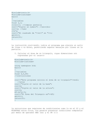 #include<conio.h>
#include<iostream>
main()
{
//variables
float x,c;
clrscr(); //limpiar pantalla
cout<<"Digite un numero"; //escribir
cin>>x; //Leer
c=x*x;
cout<<"El cuadrado de "<<x<<" es "<<c;
getch();
return(0);
}


La instrucción cout<<endl; indica al programa que ejecute un salto
de línea o un Enter, permitiendo separar mensajes por líneas en la
pantalla.

  3. Calcular el área de un triangulo, cuyas dimensiones son
     ingresadas por el usuario

  #include<conio.h>
  #include<iostream>

  using namespace std;
  main()
  {
  //variables
  float b,h,AT;
  //instrucciones

  cout<<"Este programa calcula   el área de un triangulo"<<endl;
     //enter
  cout<<"Digite el valor de la   base";
  cin>>b;
  cout<<"Digite el valor de la   altura";
  cin>>h;
  AT=(b*h)/2;
  cout<<"El Área del Triangulo   es"<<AT;
  getch();
  return(0);
  }



La estructuras que requieren de condicionales como lo es el SI y el
MIENTRAS entre otros, nos permite presentar condiciones compuestas
por medio de operador AND (&&) y el OR (||)
 