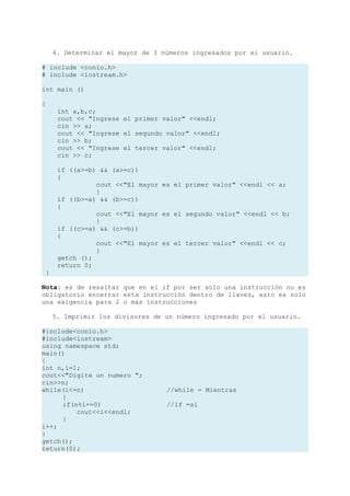 4. Determinar el mayor de 3 números ingresados por el usuario.

# include <conio.h>
# include <iostream.h>

int main ()

{
      int a,b,c;
      cout << "Ingrese el primer valor" <<endl;
      cin >> a;
      cout << "Ingrese el segundo valor" <<endl;
      cin >> b;
      cout << "Ingrese el tercer valor" <<endl;
      cin >> c;

      if ((a>=b) && (a>=c))
      {
                cout <<"El mayor es el primer valor" <<endl << a;
                }
      if ((b>=a) && (b>=c))
      {
                cout <<"El mayor es el segundo valor" <<endl << b;
                }
      if ((c>=a) && (c>=b))
      {
                cout <<"El mayor es el tercer valor" <<endl << c;
                }
      getch ();
      return 0;
 }

Nota: es de resaltar que en el if por ser solo una instrucción no es
obligatorio encerrar esta instrucción dentro de llaves, esto es solo
una exigencia para 2 o más instrucciones

     5. Imprimir los divisores de un número ingresado por el usuario.

#include<conio.h>
#include<iostream>
using namespace std;
main()
{
int n,i=1;
cout<<"Digite un numero ";
cin>>n;
while(i<=n)                       //while = Mientras
     {
     if(n%i==0)                   //if =si
         cout<<i<<endl;
     }
i++;
}
getch();
return(0);
 