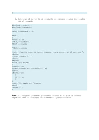 }


    6. Calcular el mayor de un conjunto de números reales ingresados
       por el usuario

#include<conio.h>
#include<iostream>

using namespace std;

main()
{
//variables
int n,contador=1;
float x,mayor;

//Istrucciones

cout<<"Cuantos números desea ingresar para encontrar el máximo: ";
cin>>n;
cout<<"Numero 1: ";
cin>>x;
mayor=x;
while(contador<n)
{
contador++;
cout<<"Numero "<<contador<<": ";
cin>>x;
if(x>mayor)
   {
   mayor=x;
   }
}
cout<<"El mayor es "<<mayor;
getch();
return(0);
}


Nota: El programa presenta problemas cuando si digita un numero
negativo para la cantidad de elementos. ¡Solucionarlo!
 