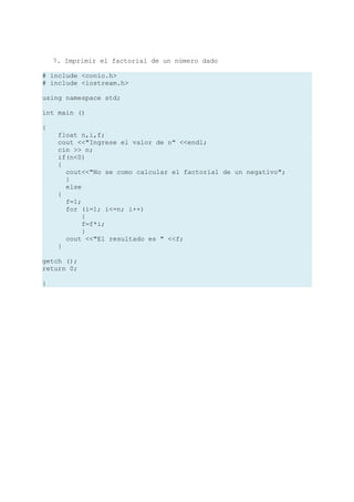 7. Imprimir el factorial de un número dado

# include <conio.h>
# include <iostream.h>

using namespace std;

int main ()

{
     float n,i,f;
     cout <<"Ingrese el valor de n" <<endl;
     cin >> n;
     if(n<0)
     {
       cout<<"No se como calcular el factorial de un negativo";
       }
       else
     {
       f=1;
       for (i=1; i<=n; i++)
            {
            f=f*i;
            }
       cout <<"El resultado es " <<f;
     }

getch ();
return 0;

}
 