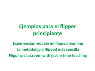 Ejemplos para el flipper
principiante
Experiencias modelo en flipped learning
La metodología flipped más sencilla
Flipping classroom with just in time teaching
 