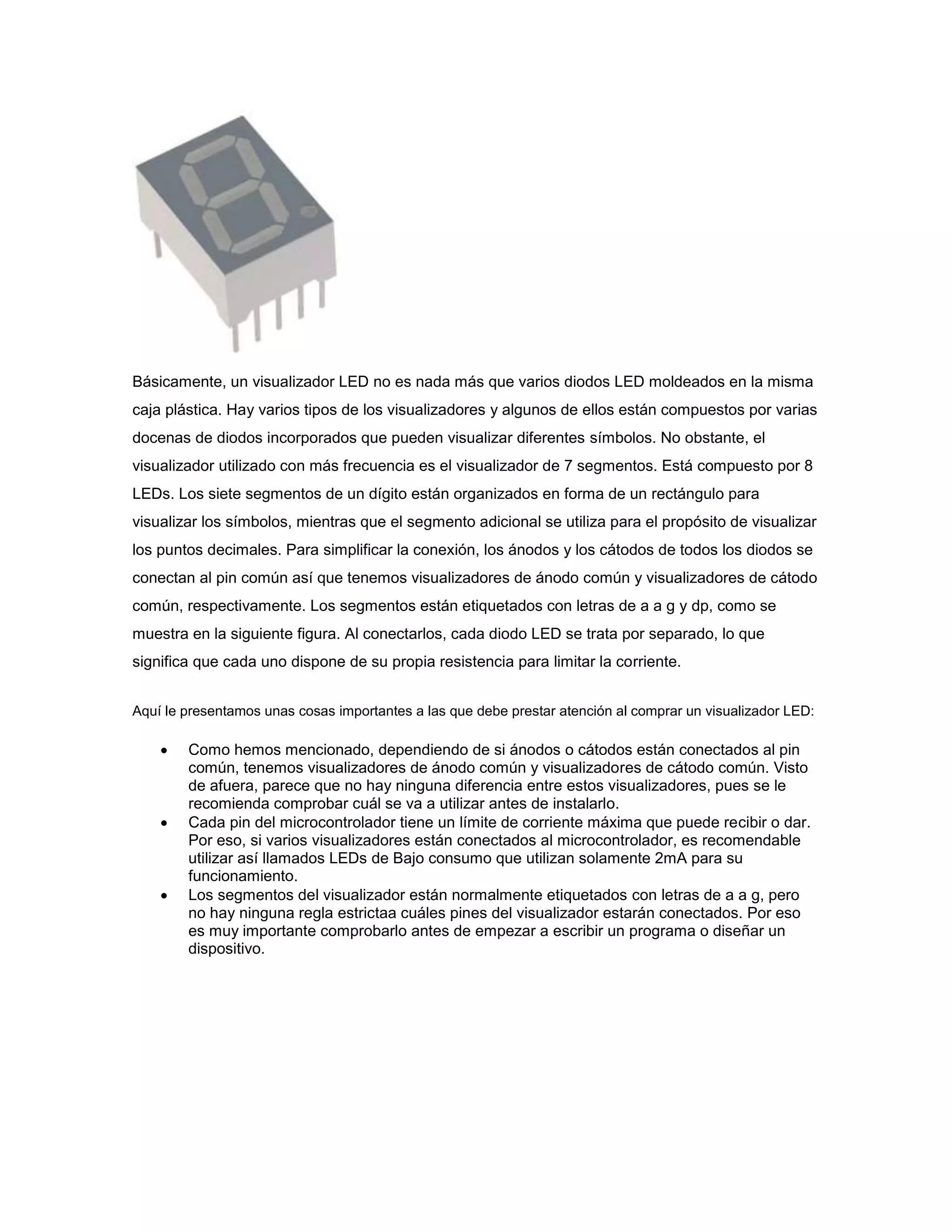 Básicamente, un visualizador LED no es nada más que varios diodos LED moldeados en la misma
caja plástica. Hay varios tipos de los visualizadores y algunos de ellos están compuestos por varias
docenas de diodos incorporados que pueden visualizar diferentes símbolos. No obstante, el
visualizador utilizado con más frecuencia es el visualizador de 7 segmentos. Está compuesto por 8
LEDs. Los siete segmentos de un dígito están organizados en forma de un rectángulo para
visualizar los símbolos, mientras que el segmento adicional se utiliza para el propósito de visualizar
los puntos decimales. Para simplificar la conexión, los ánodos y los cátodos de todos los diodos se
conectan al pin común así que tenemos visualizadores de ánodo común y visualizadores de cátodo
común, respectivamente. Los segmentos están etiquetados con letras de a a g y dp, como se
muestra en la siguiente figura. Al conectarlos, cada diodo LED se trata por separado, lo que
significa que cada uno dispone de su propia resistencia para limitar la corriente.
Aquí le presentamos unas cosas importantes a las que debe prestar atención al comprar un visualizador LED:







Como hemos mencionado, dependiendo de si ánodos o cátodos están conectados al pin
común, tenemos visualizadores de ánodo común y visualizadores de cátodo común. Visto
de afuera, parece que no hay ninguna diferencia entre estos visualizadores, pues se le
recomienda comprobar cuál se va a utilizar antes de instalarlo.
Cada pin del microcontrolador tiene un límite de corriente máxima que puede recibir o dar.
Por eso, si varios visualizadores están conectados al microcontrolador, es recomendable
utilizar así llamados LEDs de Bajo consumo que utilizan solamente 2mA para su
funcionamiento.
Los segmentos del visualizador están normalmente etiquetados con letras de a a g, pero
no hay ninguna regla estrictaa cuáles pines del visualizador estarán conectados. Por eso
es muy importante comprobarlo antes de empezar a escribir un programa o diseñar un
dispositivo.

 