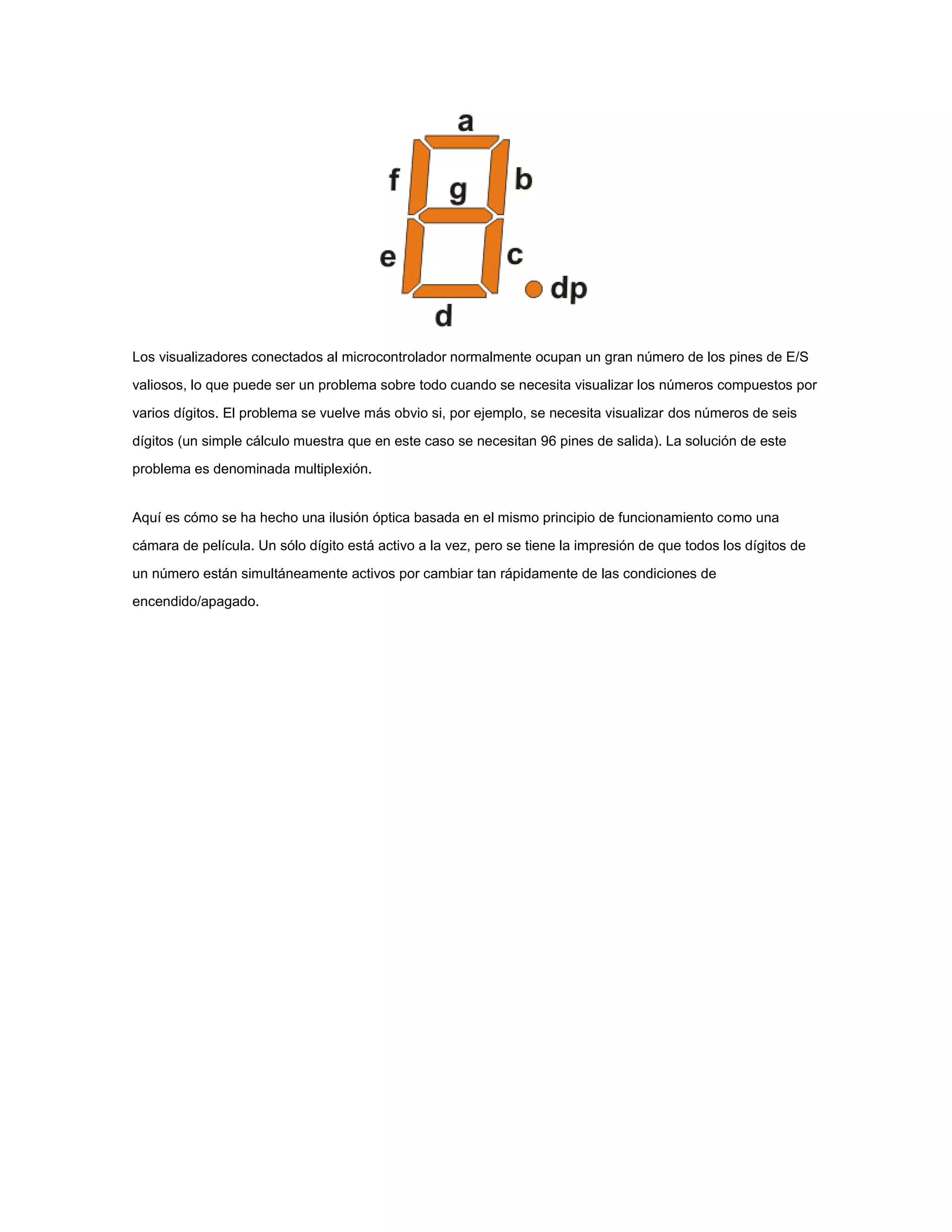 Los visualizadores conectados al microcontrolador normalmente ocupan un gran número de los pines de E/S
valiosos, lo que puede ser un problema sobre todo cuando se necesita visualizar los números compuestos por
varios dígitos. El problema se vuelve más obvio si, por ejemplo, se necesita visualizar dos números de seis
dígitos (un simple cálculo muestra que en este caso se necesitan 96 pines de salida). La solución de este
problema es denominada multiplexión.

Aquí es cómo se ha hecho una ilusión óptica basada en el mismo principio de funcionamiento como una
cámara de película. Un sólo dígito está activo a la vez, pero se tiene la impresión de que todos los dígitos de
un número están simultáneamente activos por cambiar tan rápidamente de las condiciones de
encendido/apagado.

 