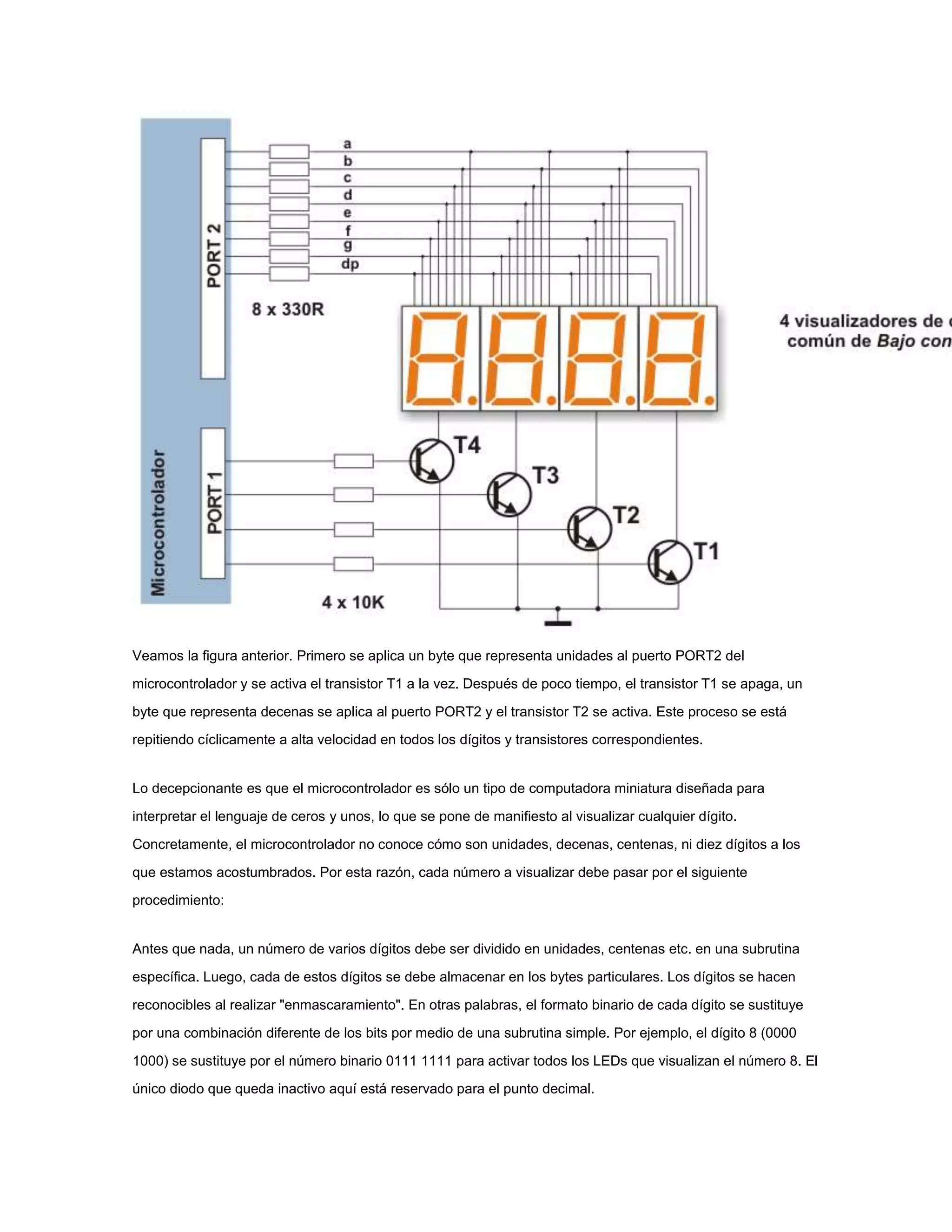 Veamos la figura anterior. Primero se aplica un byte que representa unidades al puerto PORT2 del
microcontrolador y se activa el transistor T1 a la vez. Después de poco tiempo, el transistor T1 se apaga, un
byte que representa decenas se aplica al puerto PORT2 y el transistor T2 se activa. Este proceso se está
repitiendo cíclicamente a alta velocidad en todos los dígitos y transistores correspondientes.

Lo decepcionante es que el microcontrolador es sólo un tipo de computadora miniatura diseñada para
interpretar el lenguaje de ceros y unos, lo que se pone de manifiesto al visualizar cualquier dígito.
Concretamente, el microcontrolador no conoce cómo son unidades, decenas, centenas, ni diez dígitos a los
que estamos acostumbrados. Por esta razón, cada número a visualizar debe pasar por el siguiente
procedimiento:

Antes que nada, un número de varios dígitos debe ser dividido en unidades, centenas etc. en una subrutina
específica. Luego, cada de estos dígitos se debe almacenar en los bytes particulares. Los dígitos se hacen
reconocibles al realizar "enmascaramiento". En otras palabras, el formato binario de cada dígito se sustituye
por una combinación diferente de los bits por medio de una subrutina simple. Por ejemplo, el dígito 8 (0000
1000) se sustituye por el número binario 0111 1111 para activar todos los LEDs que visualizan el número 8. El
único diodo que queda inactivo aquí está reservado para el punto decimal.

 