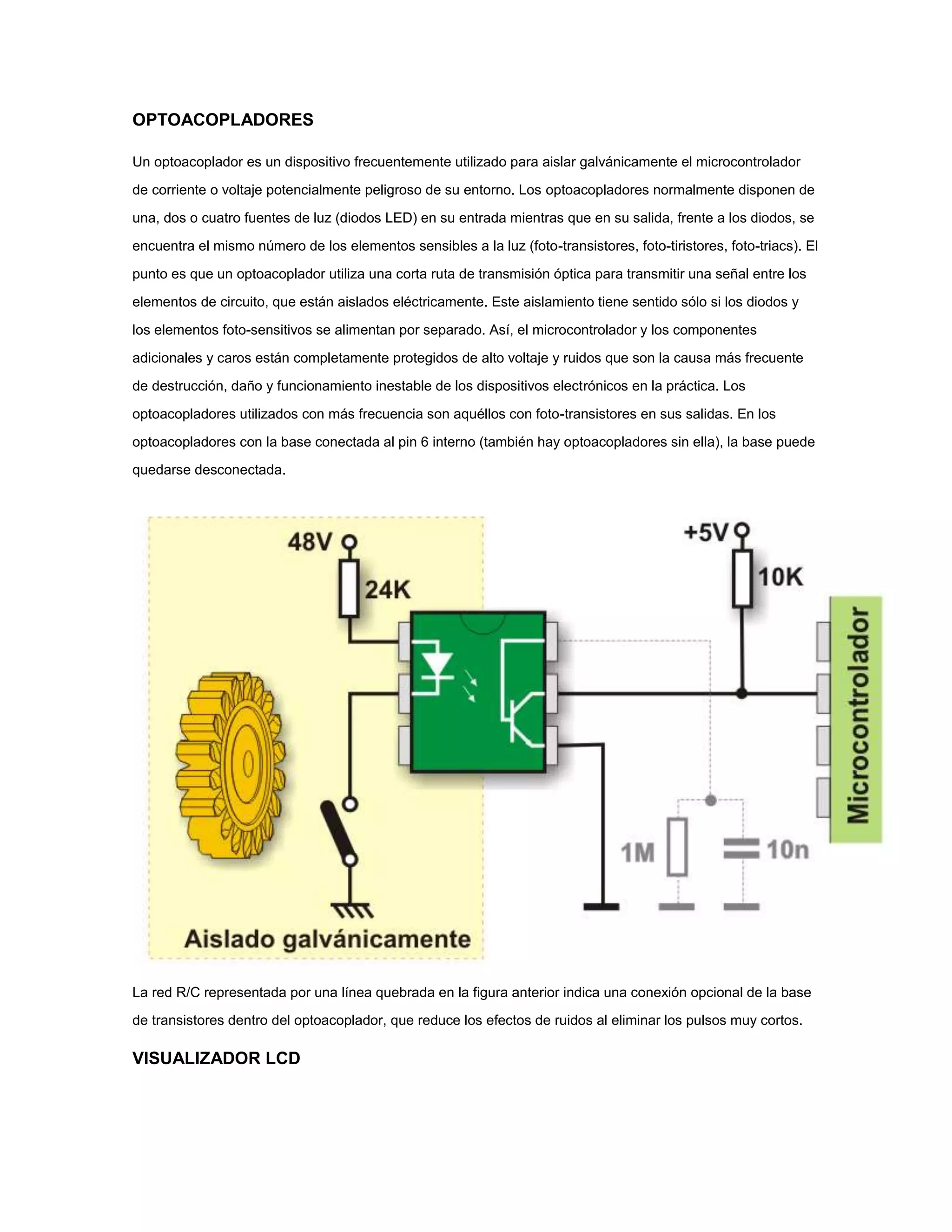 OPTOACOPLADORES
Un optoacoplador es un dispositivo frecuentemente utilizado para aislar galvánicamente el microcontrolador
de corriente o voltaje potencialmente peligroso de su entorno. Los optoacopladores normalmente disponen de
una, dos o cuatro fuentes de luz (diodos LED) en su entrada mientras que en su salida, frente a los diodos, se
encuentra el mismo número de los elementos sensibles a la luz (foto-transistores, foto-tiristores, foto-triacs). El
punto es que un optoacoplador utiliza una corta ruta de transmisión óptica para transmitir una señal entre los
elementos de circuito, que están aislados eléctricamente. Este aislamiento tiene sentido sólo si los diodos y
los elementos foto-sensitivos se alimentan por separado. Así, el microcontrolador y los componentes
adicionales y caros están completamente protegidos de alto voltaje y ruidos que son la causa más frecuente
de destrucción, daño y funcionamiento inestable de los dispositivos electrónicos en la práctica. Los
optoacopladores utilizados con más frecuencia son aquéllos con foto-transistores en sus salidas. En los
optoacopladores con la base conectada al pin 6 interno (también hay optoacopladores sin ella), la base puede
quedarse desconectada.

La red R/C representada por una línea quebrada en la figura anterior indica una conexión opcional de la base
de transistores dentro del optoacoplador, que reduce los efectos de ruidos al eliminar los pulsos muy cortos.

VISUALIZADOR LCD

 