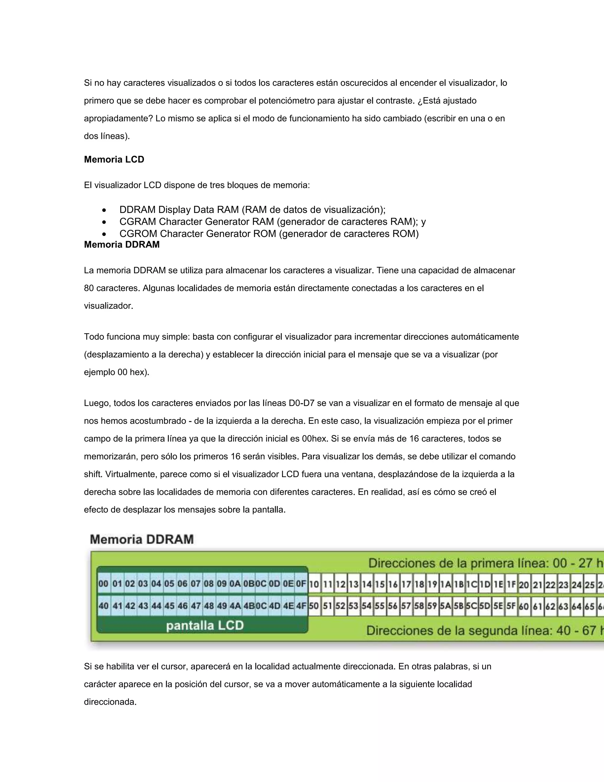 Si no hay caracteres visualizados o si todos los caracteres están oscurecidos al encender el visualizador, lo
primero que se debe hacer es comprobar el potenciómetro para ajustar el contraste. ¿Está ajustado
apropiadamente? Lo mismo se aplica si el modo de funcionamiento ha sido cambiado (escribir en una o en
dos líneas).

Memoria LCD
El visualizador LCD dispone de tres bloques de memoria:

 DDRAM Display Data RAM (RAM de datos de visualización);
 CGRAM Character Generator RAM (generador de caracteres RAM); y
 CGROM Character Generator ROM (generador de caracteres ROM)
Memoria DDRAM
La memoria DDRAM se utiliza para almacenar los caracteres a visualizar. Tiene una capacidad de almacenar
80 caracteres. Algunas localidades de memoria están directamente conectadas a los caracteres en el
visualizador.

Todo funciona muy simple: basta con configurar el visualizador para incrementar direcciones automáticamente
(desplazamiento a la derecha) y establecer la dirección inicial para el mensaje que se va a visualizar (por
ejemplo 00 hex).

Luego, todos los caracteres enviados por las líneas D0-D7 se van a visualizar en el formato de mensaje al que
nos hemos acostumbrado - de la izquierda a la derecha. En este caso, la visualización empieza por el primer
campo de la primera línea ya que la dirección inicial es 00hex. Si se envía más de 16 caracteres, todos se
memorizarán, pero sólo los primeros 16 serán visibles. Para visualizar los demás, se debe utilizar el comando
shift. Virtualmente, parece como si el visualizador LCD fuera una ventana, desplazándose de la izquierda a la
derecha sobre las localidades de memoria con diferentes caracteres. En realidad, así es cómo se creó el
efecto de desplazar los mensajes sobre la pantalla.

Si se habilita ver el cursor, aparecerá en la localidad actualmente direccionada. En otras palabras, si un
carácter aparece en la posición del cursor, se va a mover automáticamente a la siguiente localidad
direccionada.

 