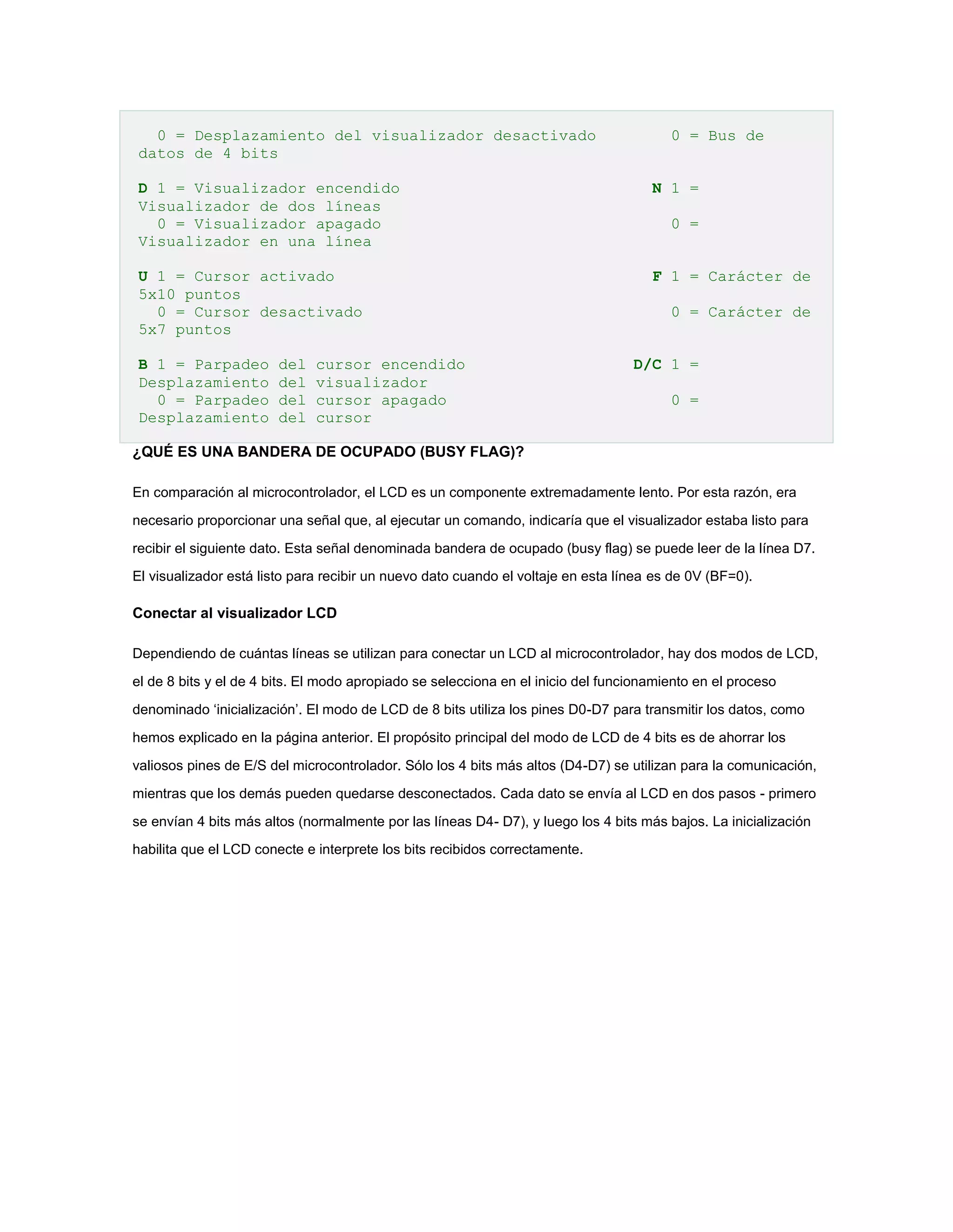 0 = Desplazamiento del visualizador desactivado
datos de 4 bits

0 = Bus de

D 1 = Visualizador encendido
Visualizador de dos líneas
0 = Visualizador apagado
Visualizador en una línea

N 1 =

U 1 = Cursor activado
5x10 puntos
0 = Cursor desactivado
5x7 puntos

F 1 = Carácter de

B 1 = Parpadeo
Desplazamiento
0 = Parpadeo
Desplazamiento

del
del
del
del

cursor encendido
visualizador
cursor apagado
cursor

0 =

0 = Carácter de
D/C 1 =
0 =

¿QUÉ ES UNA BANDERA DE OCUPADO (BUSY FLAG)?
En comparación al microcontrolador, el LCD es un componente extremadamente lento. Por esta razón, era
necesario proporcionar una señal que, al ejecutar un comando, indicaría que el visualizador estaba listo para
recibir el siguiente dato. Esta señal denominada bandera de ocupado (busy flag) se puede leer de la línea D7.
El visualizador está listo para recibir un nuevo dato cuando el voltaje en esta línea es de 0V (BF=0).

Conectar al visualizador LCD
Dependiendo de cuántas líneas se utilizan para conectar un LCD al microcontrolador, hay dos modos de LCD,
el de 8 bits y el de 4 bits. El modo apropiado se selecciona en el inicio del funcionamiento en el proceso
denominado ‘inicialización’. El modo de LCD de 8 bits utiliza los pines D0-D7 para transmitir los datos, como
hemos explicado en la página anterior. El propósito principal del modo de LCD de 4 bits es de ahorrar los
valiosos pines de E/S del microcontrolador. Sólo los 4 bits más altos (D4-D7) se utilizan para la comunicación,
mientras que los demás pueden quedarse desconectados. Cada dato se envía al LCD en dos pasos - primero
se envían 4 bits más altos (normalmente por las líneas D4- D7), y luego los 4 bits más bajos. La inicialización
habilita que el LCD conecte e interprete los bits recibidos correctamente.

 