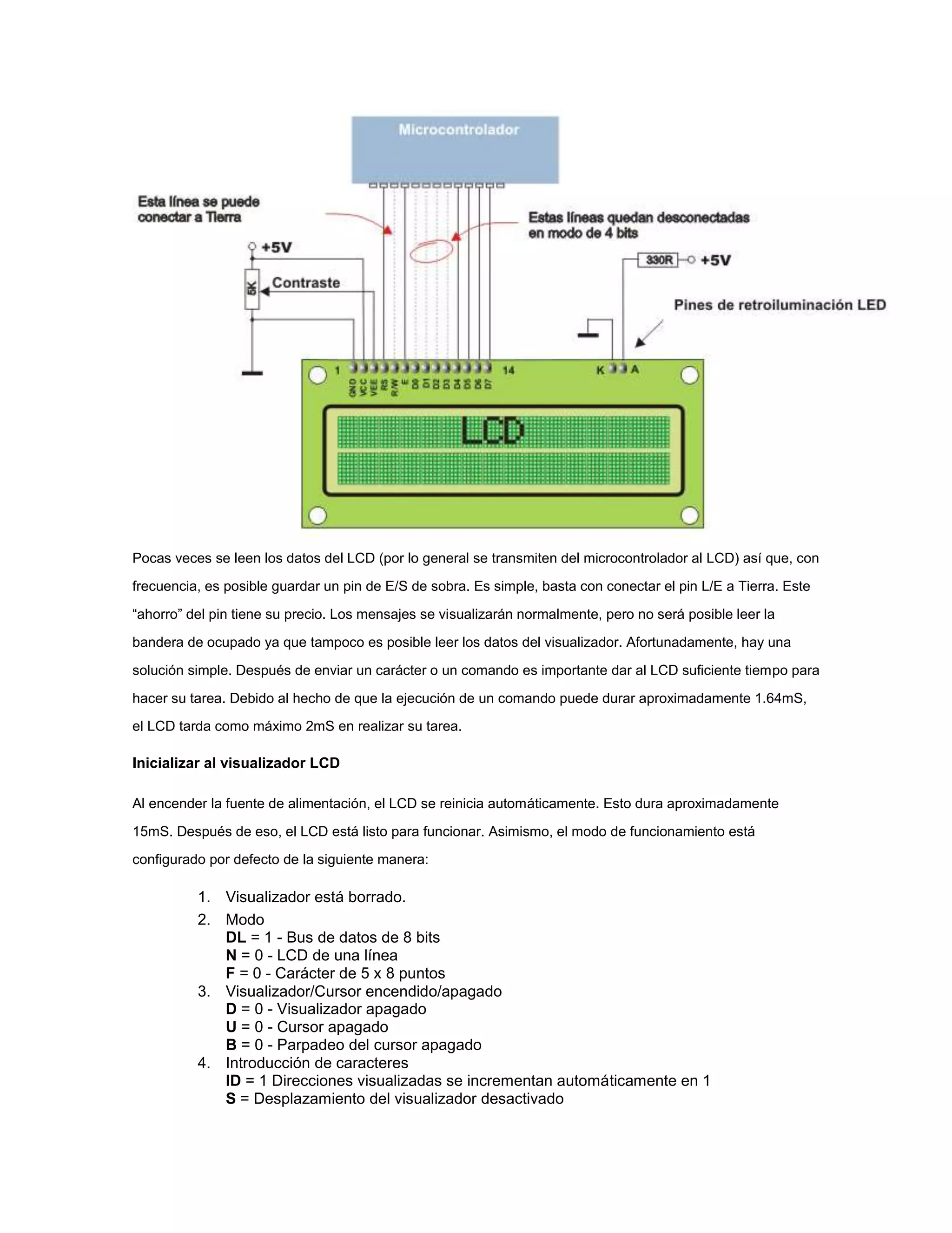 Pocas veces se leen los datos del LCD (por lo general se transmiten del microcontrolador al LCD) así que, con
frecuencia, es posible guardar un pin de E/S de sobra. Es simple, basta con conectar el pin L/E a Tierra. Este
“ahorro” del pin tiene su precio. Los mensajes se visualizarán normalmente, pero no será posible leer la
bandera de ocupado ya que tampoco es posible leer los datos del visualizador. Afortunadamente, hay una
solución simple. Después de enviar un carácter o un comando es importante dar al LCD suficiente tiempo para
hacer su tarea. Debido al hecho de que la ejecución de un comando puede durar aproximadamente 1.64mS,
el LCD tarda como máximo 2mS en realizar su tarea.

Inicializar al visualizador LCD
Al encender la fuente de alimentación, el LCD se reinicia automáticamente. Esto dura aproximadamente
15mS. Después de eso, el LCD está listo para funcionar. Asimismo, el modo de funcionamiento está
configurado por defecto de la siguiente manera:

1. Visualizador está borrado.
2. Modo
DL = 1 - Bus de datos de 8 bits
N = 0 - LCD de una línea
F = 0 - Carácter de 5 x 8 puntos
3. Visualizador/Cursor encendido/apagado
D = 0 - Visualizador apagado
U = 0 - Cursor apagado
B = 0 - Parpadeo del cursor apagado
4. Introducción de caracteres
ID = 1 Direcciones visualizadas se incrementan automáticamente en 1
S = Desplazamiento del visualizador desactivado

 