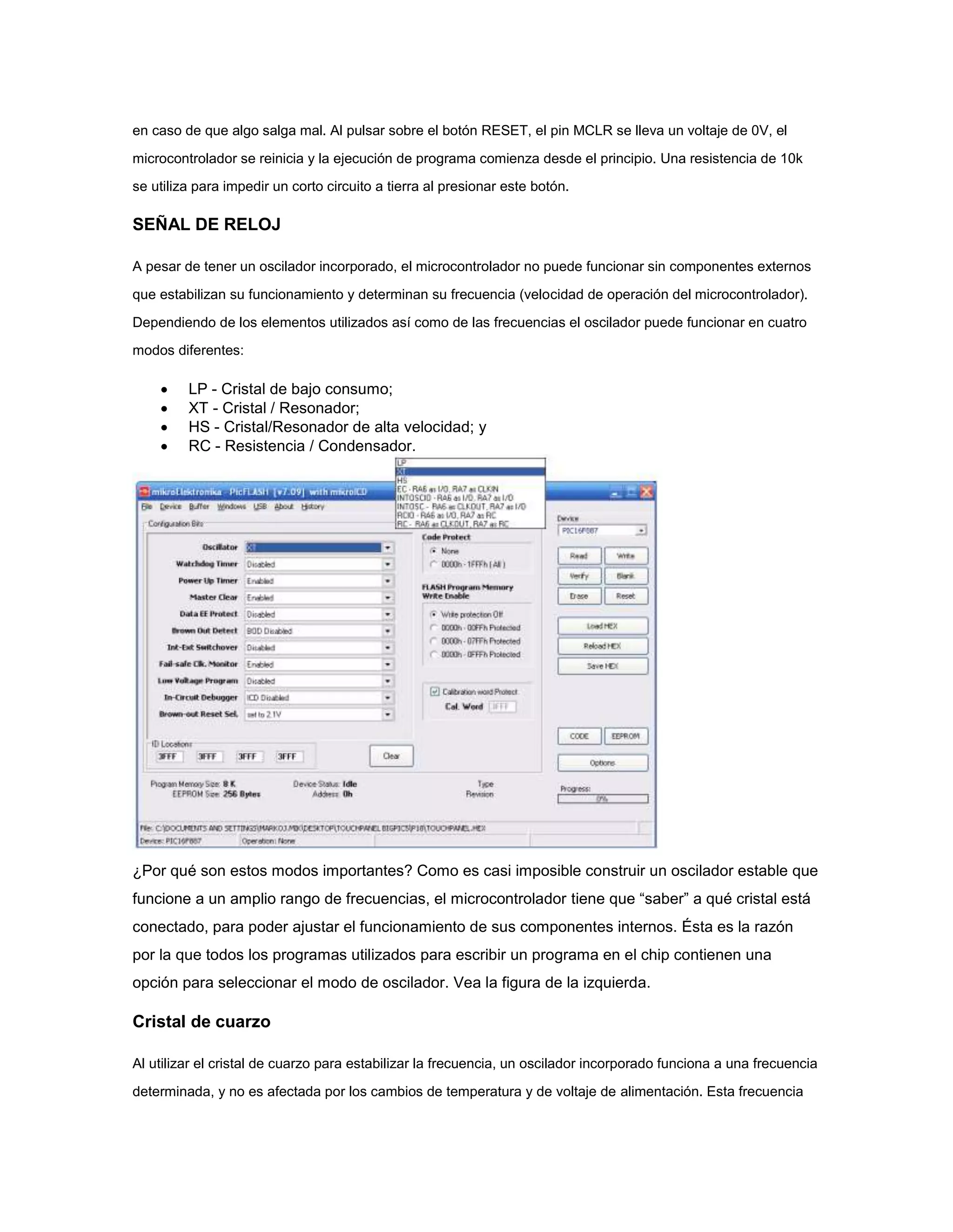 en caso de que algo salga mal. Al pulsar sobre el botón RESET, el pin MCLR se lleva un voltaje de 0V, el
microcontrolador se reinicia y la ejecución de programa comienza desde el principio. Una resistencia de 10k
se utiliza para impedir un corto circuito a tierra al presionar este botón.

SEÑAL DE RELOJ
A pesar de tener un oscilador incorporado, el microcontrolador no puede funcionar sin componentes externos
que estabilizan su funcionamiento y determinan su frecuencia (velocidad de operación del microcontrolador).
Dependiendo de los elementos utilizados así como de las frecuencias el oscilador puede funcionar en cuatro
modos diferentes:






LP - Cristal de bajo consumo;
XT - Cristal / Resonador;
HS - Cristal/Resonador de alta velocidad; y
RC - Resistencia / Condensador.

¿Por qué son estos modos importantes? Como es casi imposible construir un oscilador estable que
funcione a un amplio rango de frecuencias, el microcontrolador tiene que “saber” a qué cristal está
conectado, para poder ajustar el funcionamiento de sus componentes internos. Ésta es la razón
por la que todos los programas utilizados para escribir un programa en el chip contienen una
opción para seleccionar el modo de oscilador. Vea la figura de la izquierda.

Cristal de cuarzo
Al utilizar el cristal de cuarzo para estabilizar la frecuencia, un oscilador incorporado funciona a una frecuencia
determinada, y no es afectada por los cambios de temperatura y de voltaje de alimentación. Esta frecuencia

 
