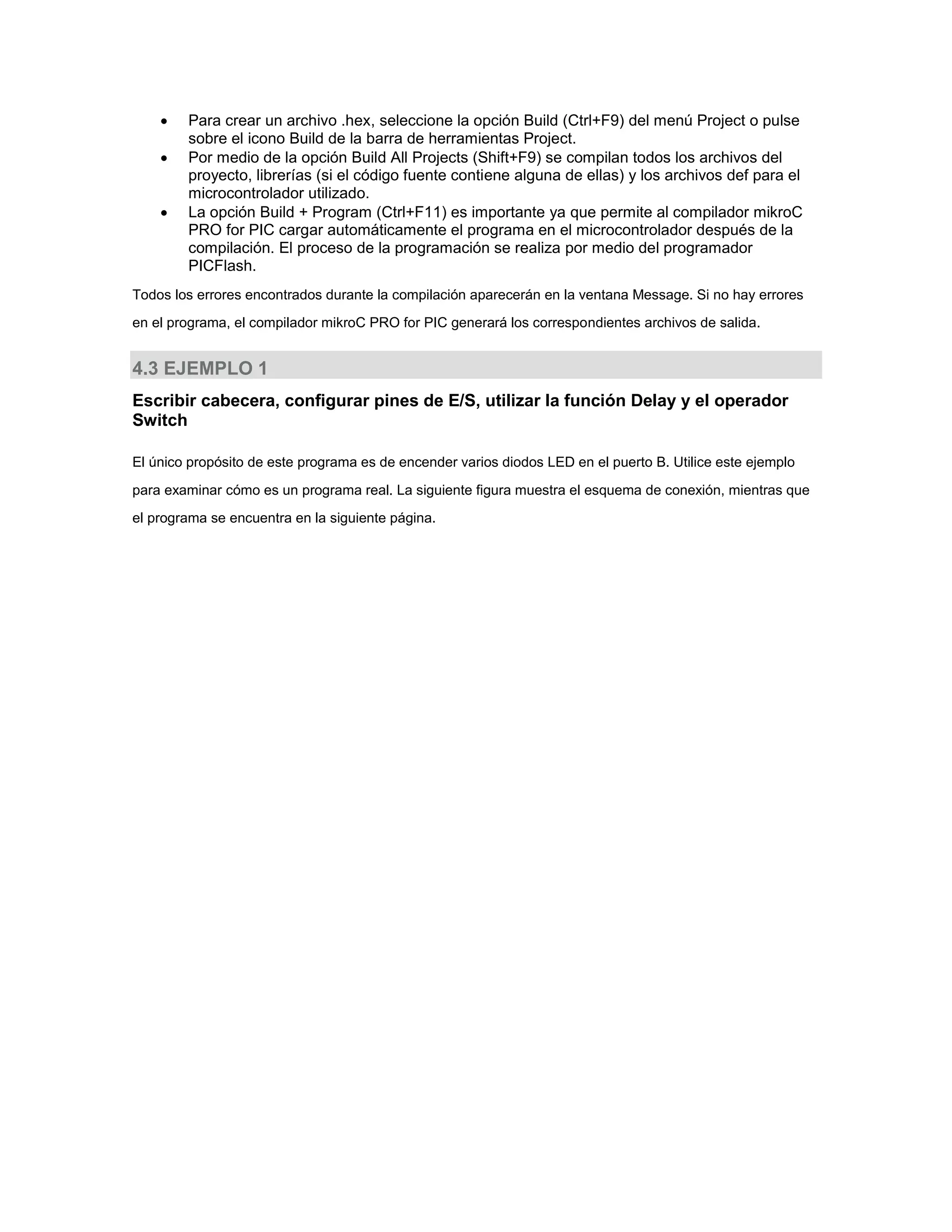



Para crear un archivo .hex, seleccione la opción Build (Ctrl+F9) del menú Project o pulse
sobre el icono Build de la barra de herramientas Project.
Por medio de la opción Build All Projects (Shift+F9) se compilan todos los archivos del
proyecto, librerías (si el código fuente contiene alguna de ellas) y los archivos def para el
microcontrolador utilizado.
La opción Build + Program (Ctrl+F11) es importante ya que permite al compilador mikroC
PRO for PIC cargar automáticamente el programa en el microcontrolador después de la
compilación. El proceso de la programación se realiza por medio del programador
PICFlash.

Todos los errores encontrados durante la compilación aparecerán en la ventana Message. Si no hay errores
en el programa, el compilador mikroC PRO for PIC generará los correspondientes archivos de salida.

4.3 EJEMPLO 1
Escribir cabecera, configurar pines de E/S, utilizar la función Delay y el operador
Switch
El único propósito de este programa es de encender varios diodos LED en el puerto B. Utilice este ejemplo
para examinar cómo es un programa real. La siguiente figura muestra el esquema de conexión, mientras que
el programa se encuentra en la siguiente página.

 