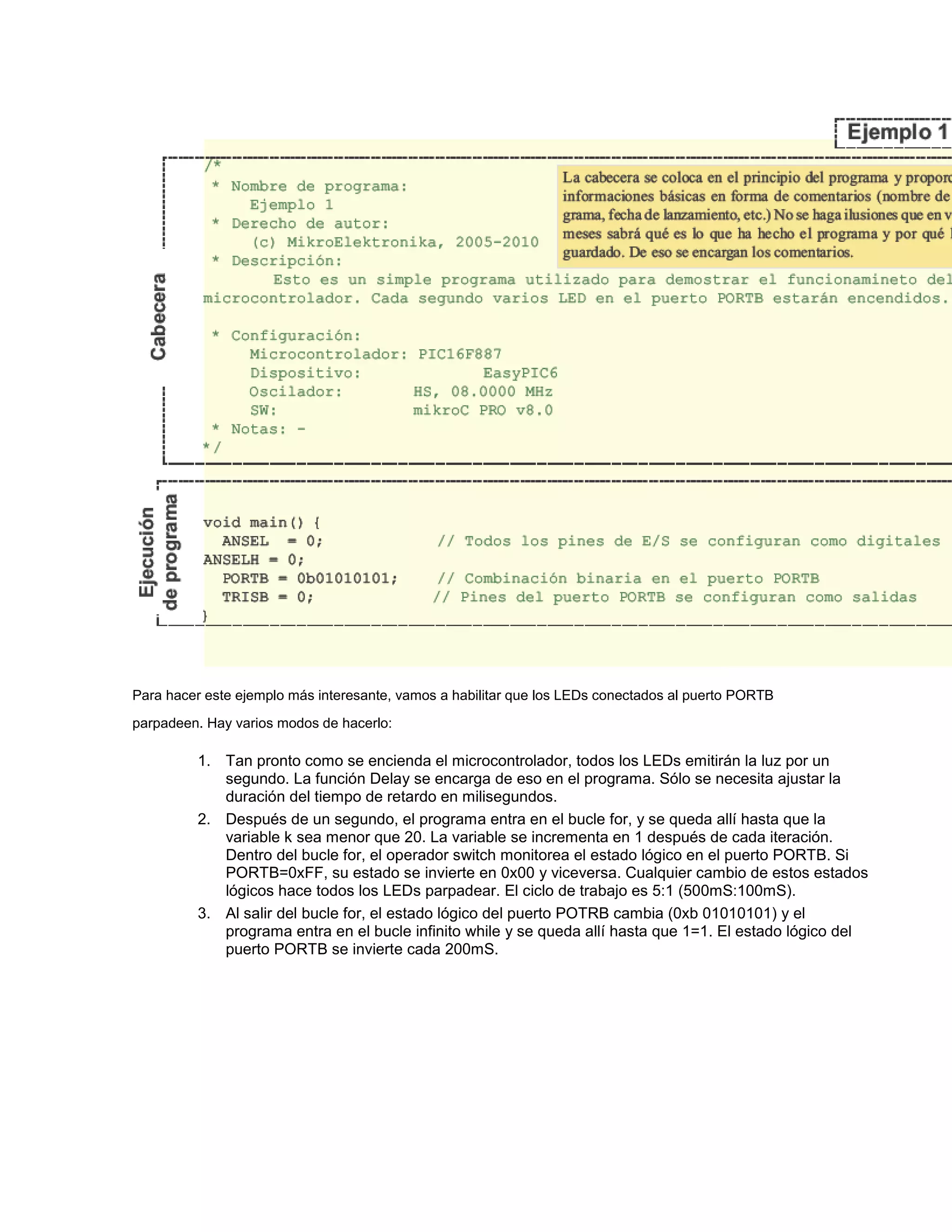 Para hacer este ejemplo más interesante, vamos a habilitar que los LEDs conectados al puerto PORTB
parpadeen. Hay varios modos de hacerlo:

1. Tan pronto como se encienda el microcontrolador, todos los LEDs emitirán la luz por un
segundo. La función Delay se encarga de eso en el programa. Sólo se necesita ajustar la
duración del tiempo de retardo en milisegundos.
2. Después de un segundo, el programa entra en el bucle for, y se queda allí hasta que la
variable k sea menor que 20. La variable se incrementa en 1 después de cada iteración.
Dentro del bucle for, el operador switch monitorea el estado lógico en el puerto PORTB. Si
PORTB=0xFF, su estado se invierte en 0x00 y viceversa. Cualquier cambio de estos estados
lógicos hace todos los LEDs parpadear. El ciclo de trabajo es 5:1 (500mS:100mS).
3. Al salir del bucle for, el estado lógico del puerto POTRB cambia (0xb 01010101) y el
programa entra en el bucle infinito while y se queda allí hasta que 1=1. El estado lógico del
puerto PORTB se invierte cada 200mS.

 