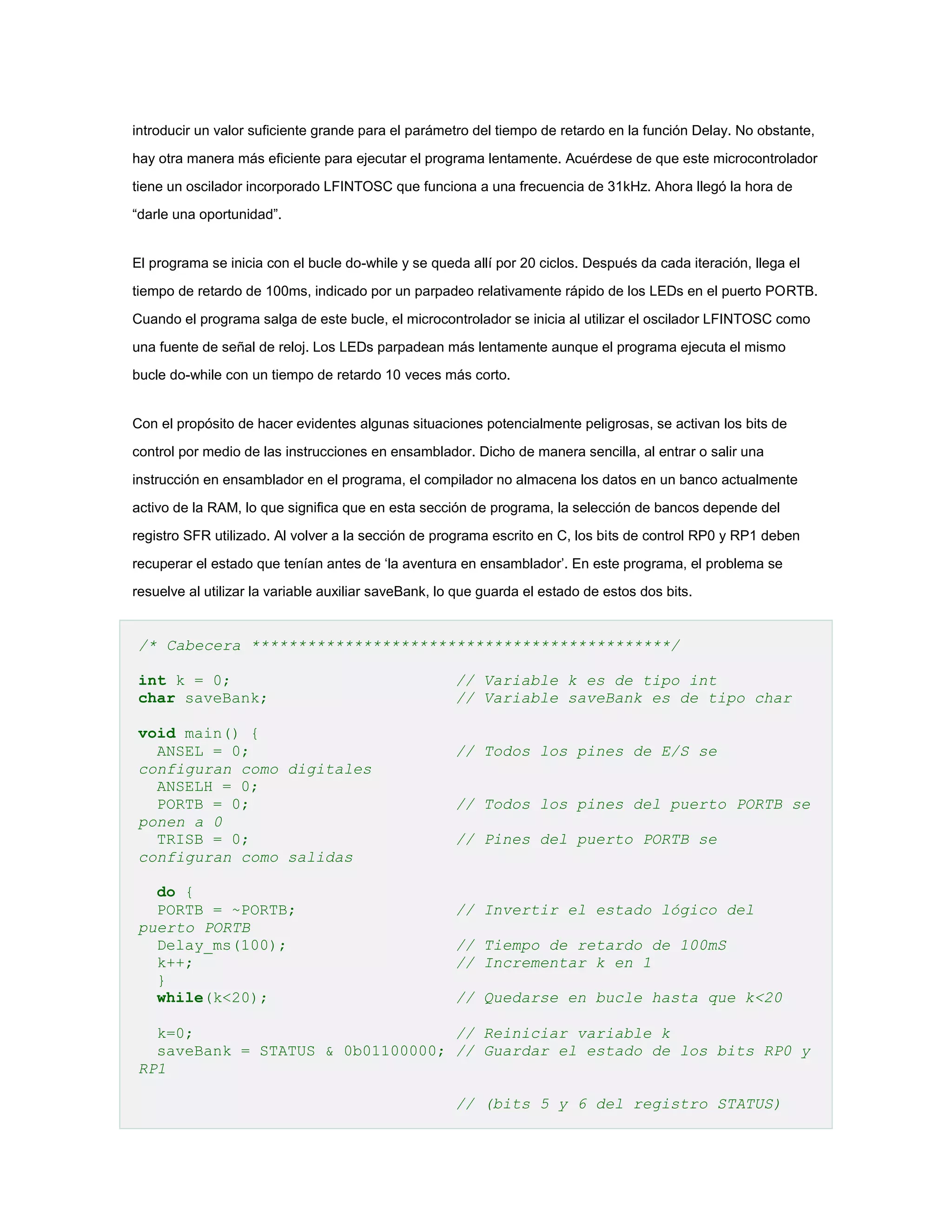 introducir un valor suficiente grande para el parámetro del tiempo de retardo en la función Delay. No obstante,
hay otra manera más eficiente para ejecutar el programa lentamente. Acuérdese de que este microcontrolador
tiene un oscilador incorporado LFINTOSC que funciona a una frecuencia de 31kHz. Ahora llegó la hora de
“darle una oportunidad”.

El programa se inicia con el bucle do-while y se queda allí por 20 ciclos. Después da cada iteración, llega el
tiempo de retardo de 100ms, indicado por un parpadeo relativamente rápido de los LEDs en el puerto PORTB.
Cuando el programa salga de este bucle, el microcontrolador se inicia al utilizar el oscilador LFINTOSC como
una fuente de señal de reloj. Los LEDs parpadean más lentamente aunque el programa ejecuta el mismo
bucle do-while con un tiempo de retardo 10 veces más corto.

Con el propósito de hacer evidentes algunas situaciones potencialmente peligrosas, se activan los bits de
control por medio de las instrucciones en ensamblador. Dicho de manera sencilla, al entrar o salir una
instrucción en ensamblador en el programa, el compilador no almacena los datos en un banco actualmente
activo de la RAM, lo que significa que en esta sección de programa, la selección de bancos depende del
registro SFR utilizado. Al volver a la sección de programa escrito en C, los bits de control RP0 y RP1 deben
recuperar el estado que tenían antes de ‘la aventura en ensamblador’. En este programa, el problema se
resuelve al utilizar la variable auxiliar saveBank, lo que guarda el estado de estos dos bits.

/* Cabecera *********************************************/
int k = 0;
char saveBank;
void main() {
ANSEL = 0;
configuran como digitales
ANSELH = 0;
PORTB = 0;
ponen a 0
TRISB = 0;
configuran como salidas
do {
PORTB = ~PORTB;
puerto PORTB
Delay_ms(100);
k++;
}
while(k<20);

// Variable k es de tipo int
// Variable saveBank es de tipo char
// Todos los pines de E/S se
// Todos los pines del puerto PORTB se
// Pines del puerto PORTB se

// Invertir el estado lógico del
// Tiempo de retardo de 100mS
// Incrementar k en 1
// Quedarse en bucle hasta que k<20

k=0;
// Reiniciar variable k
saveBank = STATUS & 0b01100000; // Guardar el estado de los bits RP0 y
RP1
// (bits 5 y 6 del registro STATUS)

 
