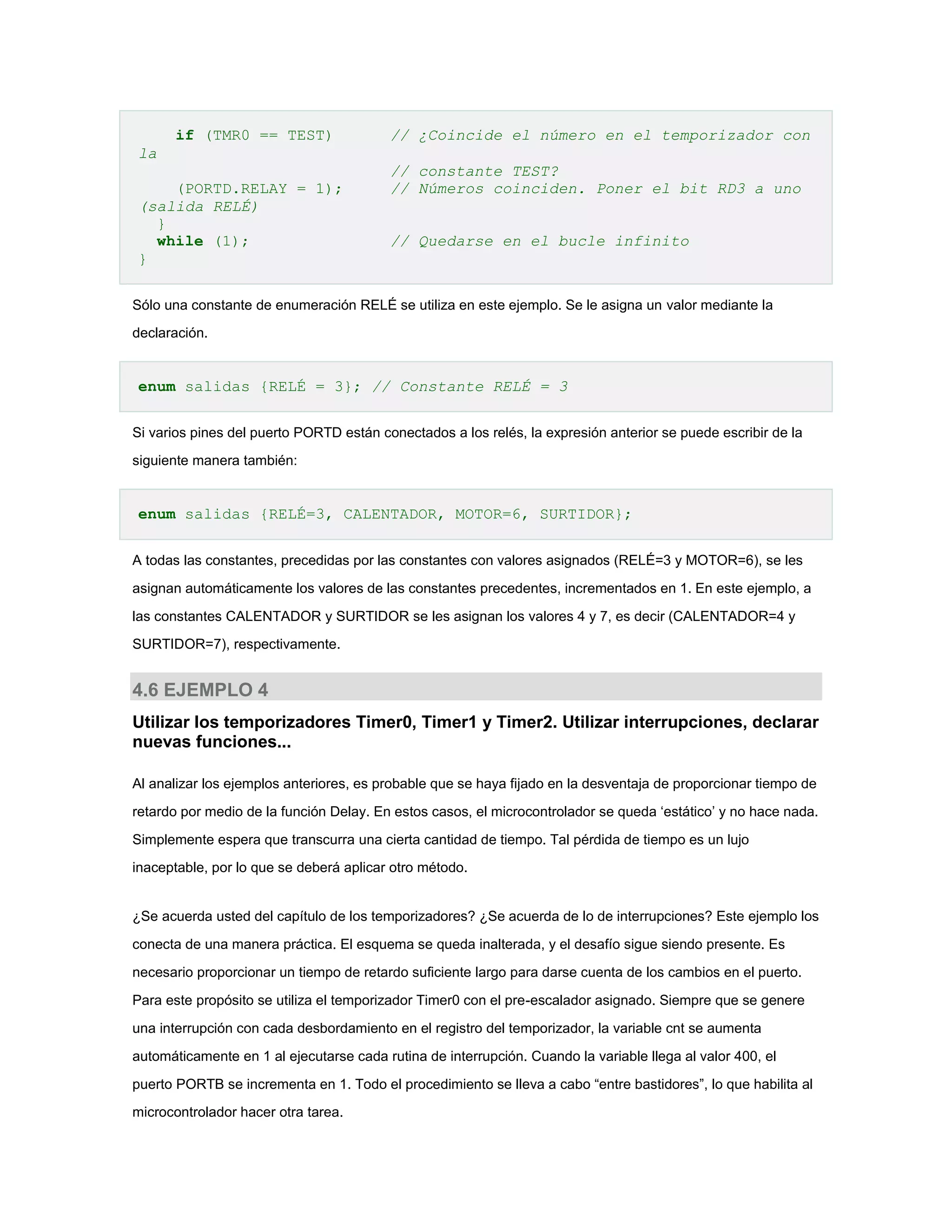 if (TMR0 == TEST)

// ¿Coincide el número en el temporizador con

la
(PORTD.RELAY = 1);
(salida RELÉ)
}
while (1);
}

// constante TEST?
// Números coinciden. Poner el bit RD3 a uno
// Quedarse en el bucle infinito

Sólo una constante de enumeración RELÉ se utiliza en este ejemplo. Se le asigna un valor mediante la
declaración.

enum salidas {RELÉ = 3}; // Constante RELÉ = 3
Si varios pines del puerto PORTD están conectados a los relés, la expresión anterior se puede escribir de la
siguiente manera también:

enum salidas {RELÉ=3, CALENTADOR, MOTOR=6, SURTIDOR};
A todas las constantes, precedidas por las constantes con valores asignados (RELÉ=3 y MOTOR=6), se les
asignan automáticamente los valores de las constantes precedentes, incrementados en 1. En este ejemplo, a
las constantes CALENTADOR y SURTIDOR se les asignan los valores 4 y 7, es decir (CALENTADOR=4 y
SURTIDOR=7), respectivamente.

4.6 EJEMPLO 4
Utilizar los temporizadores Timer0, Timer1 y Timer2. Utilizar interrupciones, declarar
nuevas funciones...
Al analizar los ejemplos anteriores, es probable que se haya fijado en la desventaja de proporcionar tiempo de
retardo por medio de la función Delay. En estos casos, el microcontrolador se queda ‘estático’ y no hace nada.
Simplemente espera que transcurra una cierta cantidad de tiempo. Tal pérdida de tiempo es un lujo
inaceptable, por lo que se deberá aplicar otro método.

¿Se acuerda usted del capítulo de los temporizadores? ¿Se acuerda de lo de interrupciones? Este ejemplo los
conecta de una manera práctica. El esquema se queda inalterada, y el desafío sigue siendo presente. Es
necesario proporcionar un tiempo de retardo suficiente largo para darse cuenta de los cambios en el puerto.
Para este propósito se utiliza el temporizador Timer0 con el pre-escalador asignado. Siempre que se genere
una interrupción con cada desbordamiento en el registro del temporizador, la variable cnt se aumenta
automáticamente en 1 al ejecutarse cada rutina de interrupción. Cuando la variable llega al valor 400, el
puerto PORTB se incrementa en 1. Todo el procedimiento se lleva a cabo “entre bastidores”, lo que habilita al
microcontrolador hacer otra tarea.

 