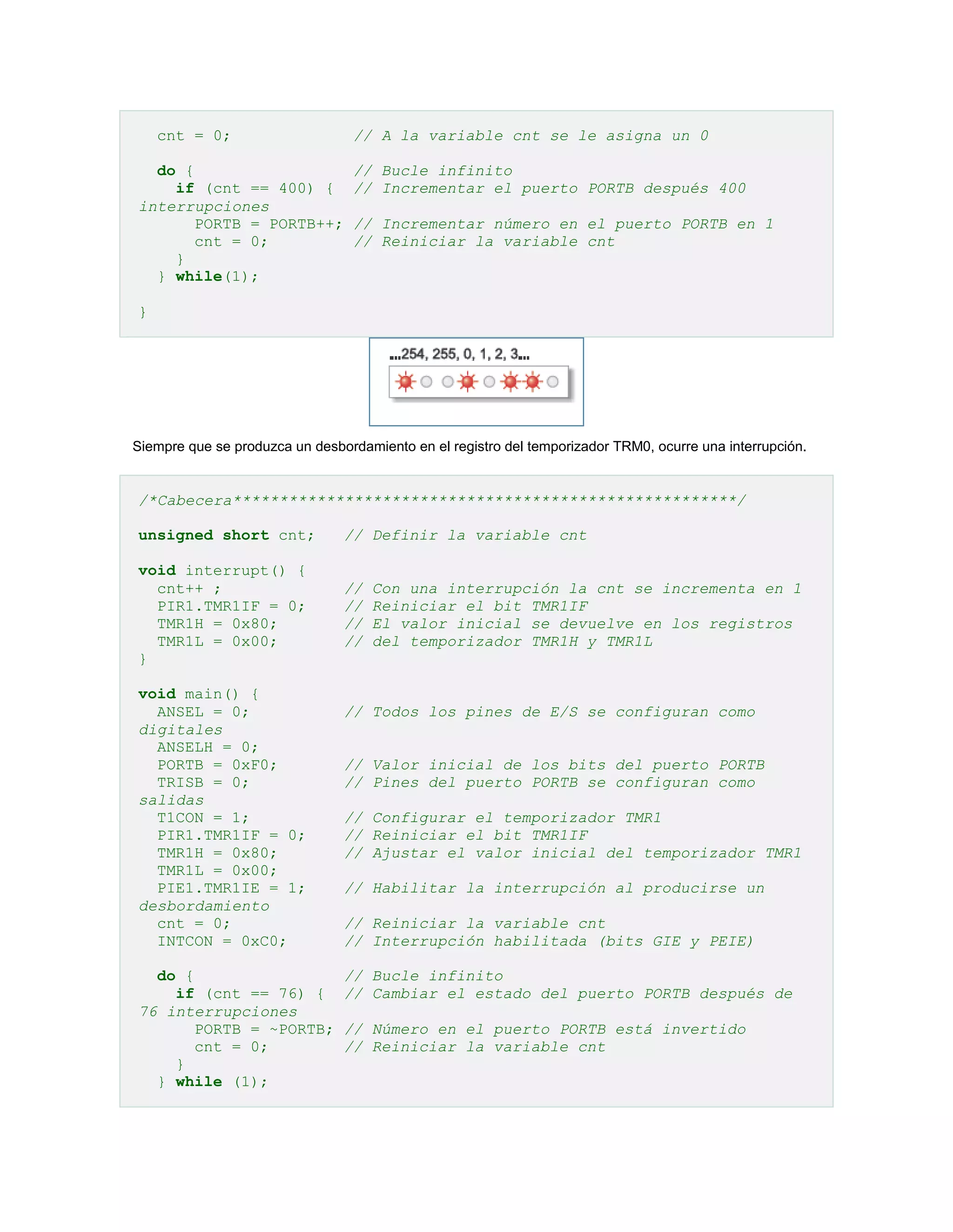 cnt = 0;
do {
if (cnt == 400) {
interrupciones
PORTB = PORTB++;
cnt = 0;
}
} while(1);

// A la variable cnt se le asigna un 0
// Bucle infinito
// Incrementar el puerto PORTB después 400
// Incrementar número en el puerto PORTB en 1
// Reiniciar la variable cnt

}

Siempre que se produzca un desbordamiento en el registro del temporizador TRM0, ocurre una interrupción.

/*Cabecera******************************************************/
unsigned short cnt;

// Definir la variable cnt

void interrupt() {
cnt++ ;
PIR1.TMR1IF = 0;
TMR1H = 0x80;
TMR1L = 0x00;
}

//
//
//
//

void main() {
ANSEL = 0;
digitales
ANSELH = 0;
PORTB = 0xF0;
TRISB = 0;
salidas
T1CON = 1;
PIR1.TMR1IF = 0;
TMR1H = 0x80;
TMR1L = 0x00;
PIE1.TMR1IE = 1;
desbordamiento
cnt = 0;
INTCON = 0xC0;
do {
if (cnt == 76) {
76 interrupciones
PORTB = ~PORTB;
cnt = 0;
}
} while (1);

Con una interrupción la cnt se incrementa en 1
Reiniciar el bit TMR1IF
El valor inicial se devuelve en los registros
del temporizador TMR1H y TMR1L

// Todos los pines de E/S se configuran como
// Valor inicial de los bits del puerto PORTB
// Pines del puerto PORTB se configuran como
// Configurar el temporizador TMR1
// Reiniciar el bit TMR1IF
// Ajustar el valor inicial del temporizador TMR1
// Habilitar la interrupción al producirse un
// Reiniciar la variable cnt
// Interrupción habilitada (bits GIE y PEIE)
// Bucle infinito
// Cambiar el estado del puerto PORTB después de
// Número en el puerto PORTB está invertido
// Reiniciar la variable cnt

 