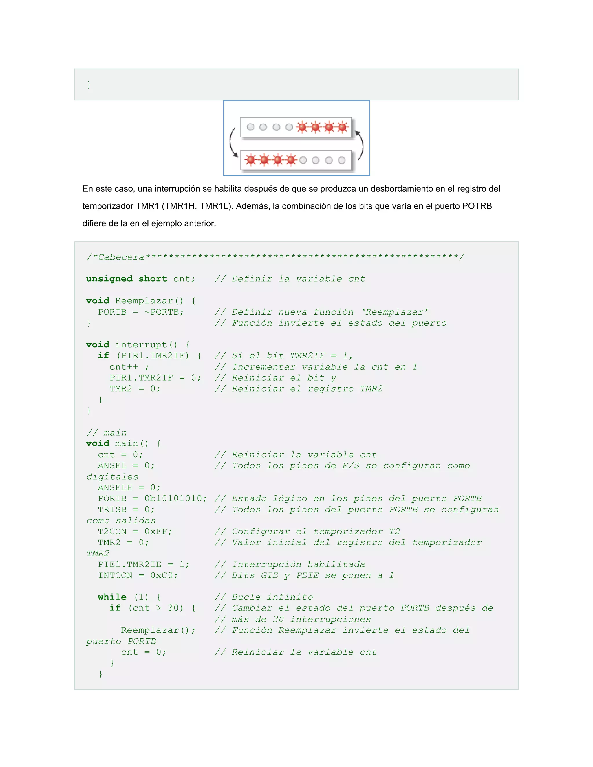 }

En este caso, una interrupción se habilita después de que se produzca un desbordamiento en el registro del
temporizador TMR1 (TMR1H, TMR1L). Además, la combinación de los bits que varía en el puerto POTRB
difiere de la en el ejemplo anterior.

/*Cabecera******************************************************/
unsigned short cnt;

// Definir la variable cnt

void Reemplazar() {
PORTB = ~PORTB;
}

// Definir nueva función ‘Reemplazar’
// Función invierte el estado del puerto

void interrupt() {
if (PIR1.TMR2IF) {
cnt++ ;
PIR1.TMR2IF = 0;
TMR2 = 0;
}
}
// main
void main() {
cnt = 0;
ANSEL = 0;
digitales
ANSELH = 0;
PORTB = 0b10101010;
TRISB = 0;
como salidas
T2CON = 0xFF;
TMR2 = 0;
TMR2
PIE1.TMR2IE = 1;
INTCON = 0xC0;
while (1) {
if (cnt > 30) {
Reemplazar();
puerto PORTB
cnt = 0;
}
}

//
//
//
//

Si el bit TMR2IF = 1,
Incrementar variable la cnt en 1
Reiniciar el bit y
Reiniciar el registro TMR2

// Reiniciar la variable cnt
// Todos los pines de E/S se configuran como
// Estado lógico en los pines del puerto PORTB
// Todos los pines del puerto PORTB se configuran
// Configurar el temporizador T2
// Valor inicial del registro del temporizador
// Interrupción habilitada
// Bits GIE y PEIE se ponen a 1
//
//
//
//

Bucle infinito
Cambiar el estado del puerto PORTB después de
más de 30 interrupciones
Función Reemplazar invierte el estado del

// Reiniciar la variable cnt

 