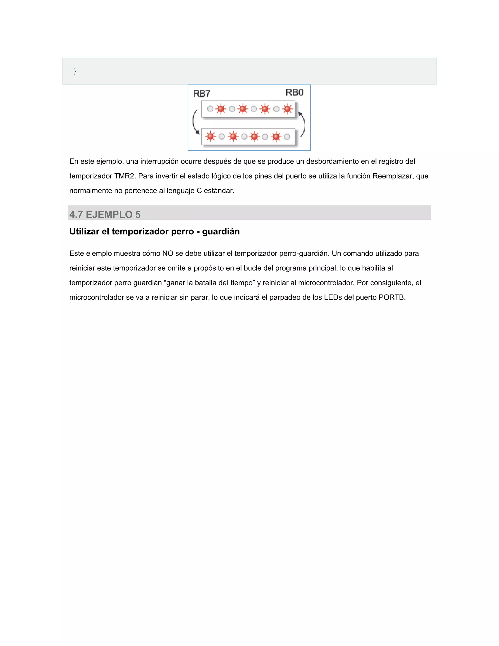 }

En este ejemplo, una interrupción ocurre después de que se produce un desbordamiento en el registro del
temporizador TMR2. Para invertir el estado lógico de los pines del puerto se utiliza la función Reemplazar, que
normalmente no pertenece al lenguaje C estándar.

4.7 EJEMPLO 5
Utilizar el temporizador perro - guardián
Este ejemplo muestra cómo NO se debe utilizar el temporizador perro-guardián. Un comando utilizado para
reiniciar este temporizador se omite a propósito en el bucle del programa principal, lo que habilita al
temporizador perro guardián “ganar la batalla del tiempo” y reiniciar al microcontrolador. Por consiguiente, el
microcontrolador se va a reiniciar sin parar, lo que indicará el parpadeo de los LEDs del puerto PORTB.

 