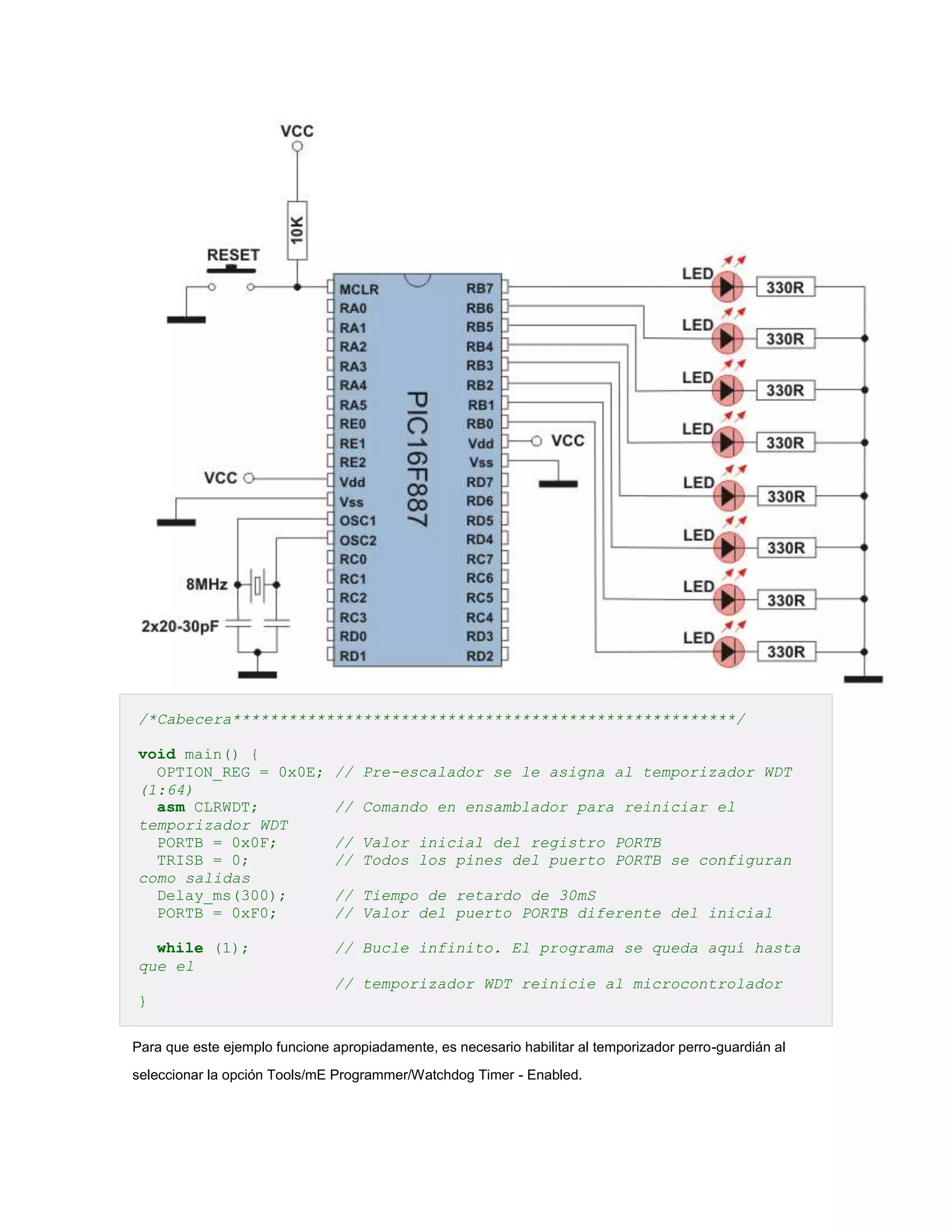 /*Cabecera******************************************************/
void main() {
OPTION_REG = 0x0E;
(1:64)
asm CLRWDT;
temporizador WDT
PORTB = 0x0F;
TRISB = 0;
como salidas
Delay_ms(300);
PORTB = 0xF0;
while (1);
que el

// Pre-escalador se le asigna al temporizador WDT
// Comando en ensamblador para reiniciar el
// Valor inicial del registro PORTB
// Todos los pines del puerto PORTB se configuran
// Tiempo de retardo de 30mS
// Valor del puerto PORTB diferente del inicial
// Bucle infinito. El programa se queda aquí hasta
// temporizador WDT reinicie al microcontrolador

}
Para que este ejemplo funcione apropiadamente, es necesario habilitar al temporizador perro-guardián al
seleccionar la opción Tools/mE Programmer/Watchdog Timer - Enabled.

 