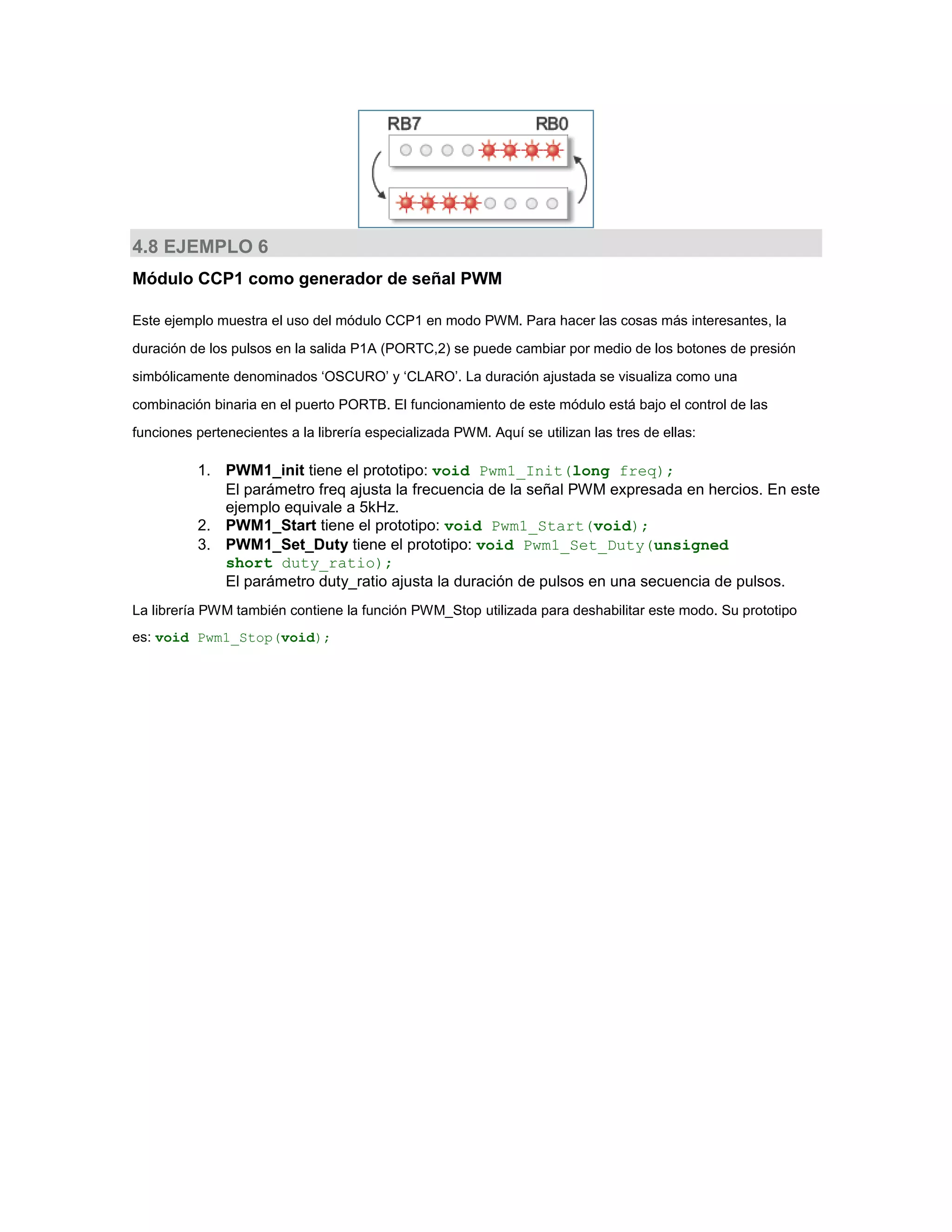 4.8 EJEMPLO 6
Módulo CCP1 como generador de señal PWM
Este ejemplo muestra el uso del módulo CCP1 en modo PWM. Para hacer las cosas más interesantes, la
duración de los pulsos en la salida P1A (PORTC,2) se puede cambiar por medio de los botones de presión
simbólicamente denominados ‘OSCURO’ y ‘CLARO’. La duración ajustada se visualiza como una
combinación binaria en el puerto PORTB. El funcionamiento de este módulo está bajo el control de las
funciones pertenecientes a la librería especializada PWM. Aquí se utilizan las tres de ellas:

1. PWM1_init tiene el prototipo: void Pwm1_Init(long freq);
El parámetro freq ajusta la frecuencia de la señal PWM expresada en hercios. En este
ejemplo equivale a 5kHz.
2. PWM1_Start tiene el prototipo: void Pwm1_Start(void);
3. PWM1_Set_Duty tiene el prototipo: void Pwm1_Set_Duty(unsigned
short duty_ratio);
El parámetro duty_ratio ajusta la duración de pulsos en una secuencia de pulsos.
La librería PWM también contiene la función PWM_Stop utilizada para deshabilitar este modo. Su prototipo
es: void Pwm1_Stop(void);

 