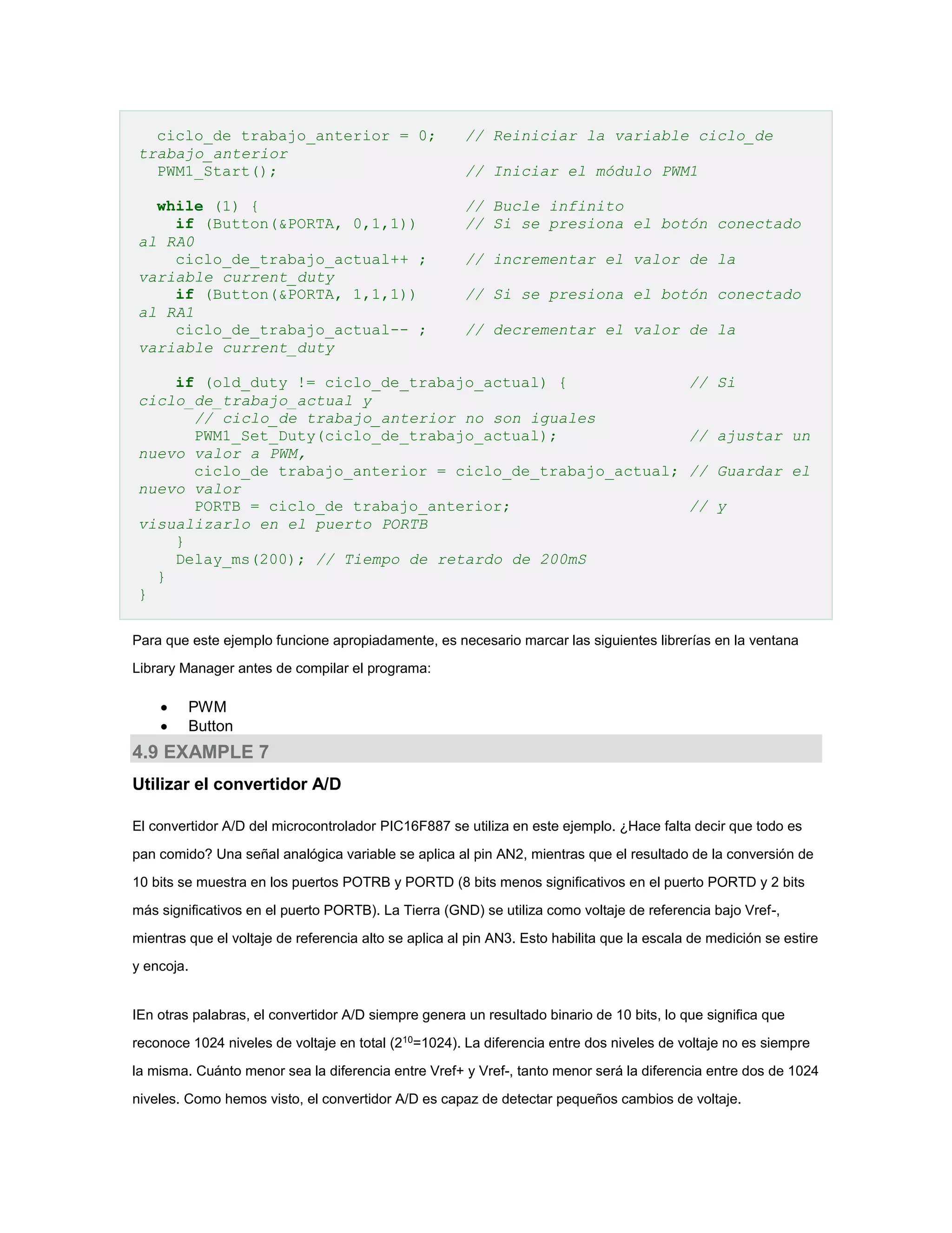 ciclo_de trabajo_anterior = 0;
trabajo_anterior
PWM1_Start();

// Reiniciar la variable ciclo_de

while (1) {
if (Button(&PORTA, 0,1,1))
al RA0
ciclo_de_trabajo_actual++ ;
variable current_duty
if (Button(&PORTA, 1,1,1))
al RA1
ciclo_de_trabajo_actual-- ;
variable current_duty

// Bucle infinito
// Si se presiona el botón conectado

// Iniciar el módulo PWM1

// incrementar el valor de la
// Si se presiona el botón conectado
// decrementar el valor de la

if (old_duty != ciclo_de_trabajo_actual) {
ciclo_de_trabajo_actual y
// ciclo_de trabajo_anterior no son iguales
PWM1_Set_Duty(ciclo_de_trabajo_actual);
nuevo valor a PWM,
ciclo_de trabajo_anterior = ciclo_de_trabajo_actual;
nuevo valor
PORTB = ciclo_de trabajo_anterior;
visualizarlo en el puerto PORTB
}
Delay_ms(200); // Tiempo de retardo de 200mS
}
}

// Si
// ajustar un
// Guardar el
// y

Para que este ejemplo funcione apropiadamente, es necesario marcar las siguientes librerías en la ventana
Library Manager antes de compilar el programa:




PWM
Button

4.9 EXAMPLE 7
Utilizar el convertidor A/D
El convertidor A/D del microcontrolador PIC16F887 se utiliza en este ejemplo. ¿Hace falta decir que todo es
pan comido? Una señal analógica variable se aplica al pin AN2, mientras que el resultado de la conversión de
10 bits se muestra en los puertos POTRB y PORTD (8 bits menos significativos en el puerto PORTD y 2 bits
más significativos en el puerto PORTB). La Tierra (GND) se utiliza como voltaje de referencia bajo Vref-,
mientras que el voltaje de referencia alto se aplica al pin AN3. Esto habilita que la escala de medición se estire
y encoja.

IEn otras palabras, el convertidor A/D siempre genera un resultado binario de 10 bits, lo que significa que
reconoce 1024 niveles de voltaje en total (210=1024). La diferencia entre dos niveles de voltaje no es siempre
la misma. Cuánto menor sea la diferencia entre Vref+ y Vref-, tanto menor será la diferencia entre dos de 1024
niveles. Como hemos visto, el convertidor A/D es capaz de detectar pequeños cambios de voltaje.

 