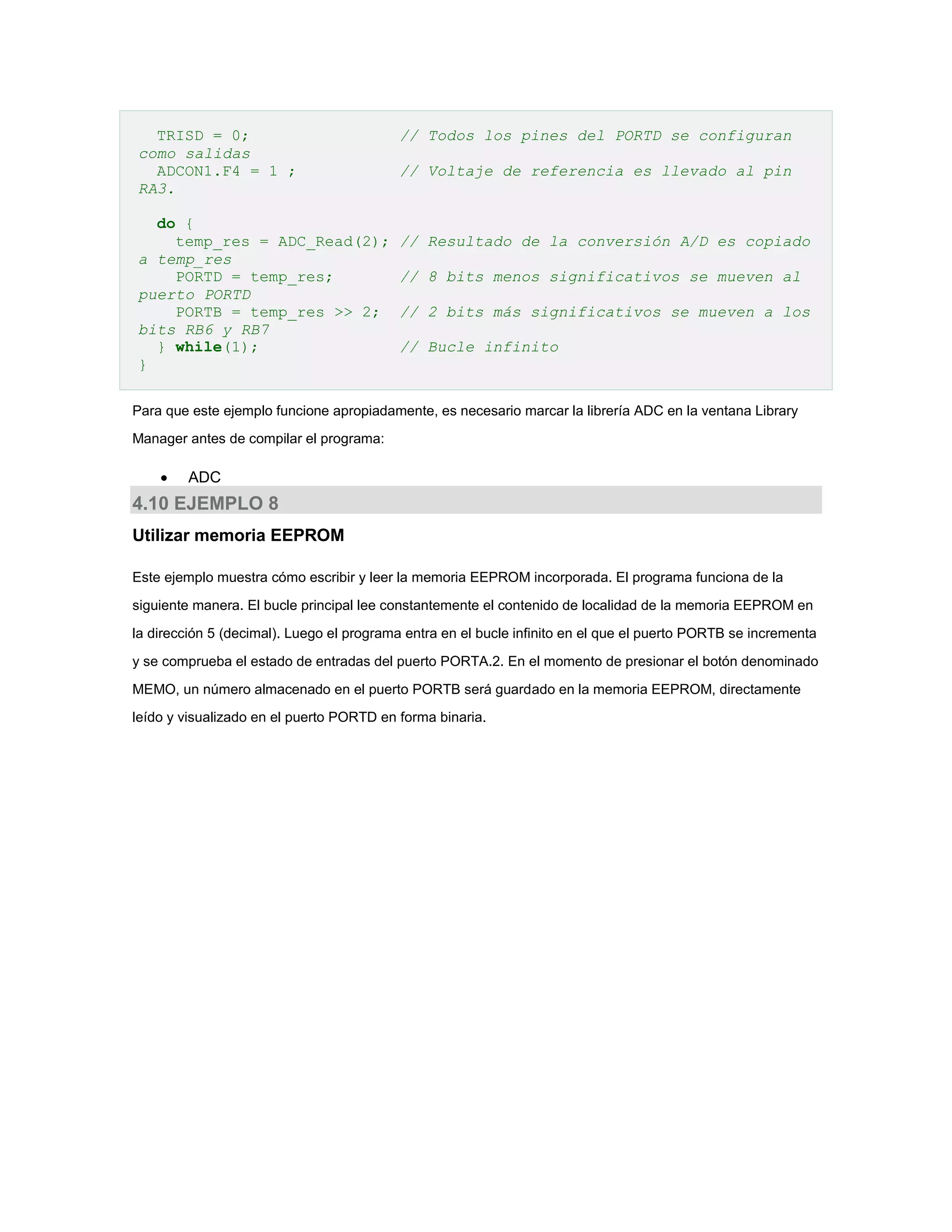 TRISD = 0;
como salidas
ADCON1.F4 = 1 ;
RA3.
do {
temp_res = ADC_Read(2);
a temp_res
PORTD = temp_res;
puerto PORTD
PORTB = temp_res >> 2;
bits RB6 y RB7
} while(1);
}

// Todos los pines del PORTD se configuran
// Voltaje de referencia es llevado al pin

// Resultado de la conversión A/D es copiado
// 8 bits menos significativos se mueven al
// 2 bits más significativos se mueven a los
// Bucle infinito

Para que este ejemplo funcione apropiadamente, es necesario marcar la librería ADC en la ventana Library
Manager antes de compilar el programa:



ADC

4.10 EJEMPLO 8
Utilizar memoria EEPROM
Este ejemplo muestra cómo escribir y leer la memoria EEPROM incorporada. El programa funciona de la
siguiente manera. El bucle principal lee constantemente el contenido de localidad de la memoria EEPROM en
la dirección 5 (decimal). Luego el programa entra en el bucle infinito en el que el puerto PORTB se incrementa
y se comprueba el estado de entradas del puerto PORTA.2. En el momento de presionar el botón denominado
MEMO, un número almacenado en el puerto PORTB será guardado en la memoria EEPROM, directamente
leído y visualizado en el puerto PORTD en forma binaria.

 