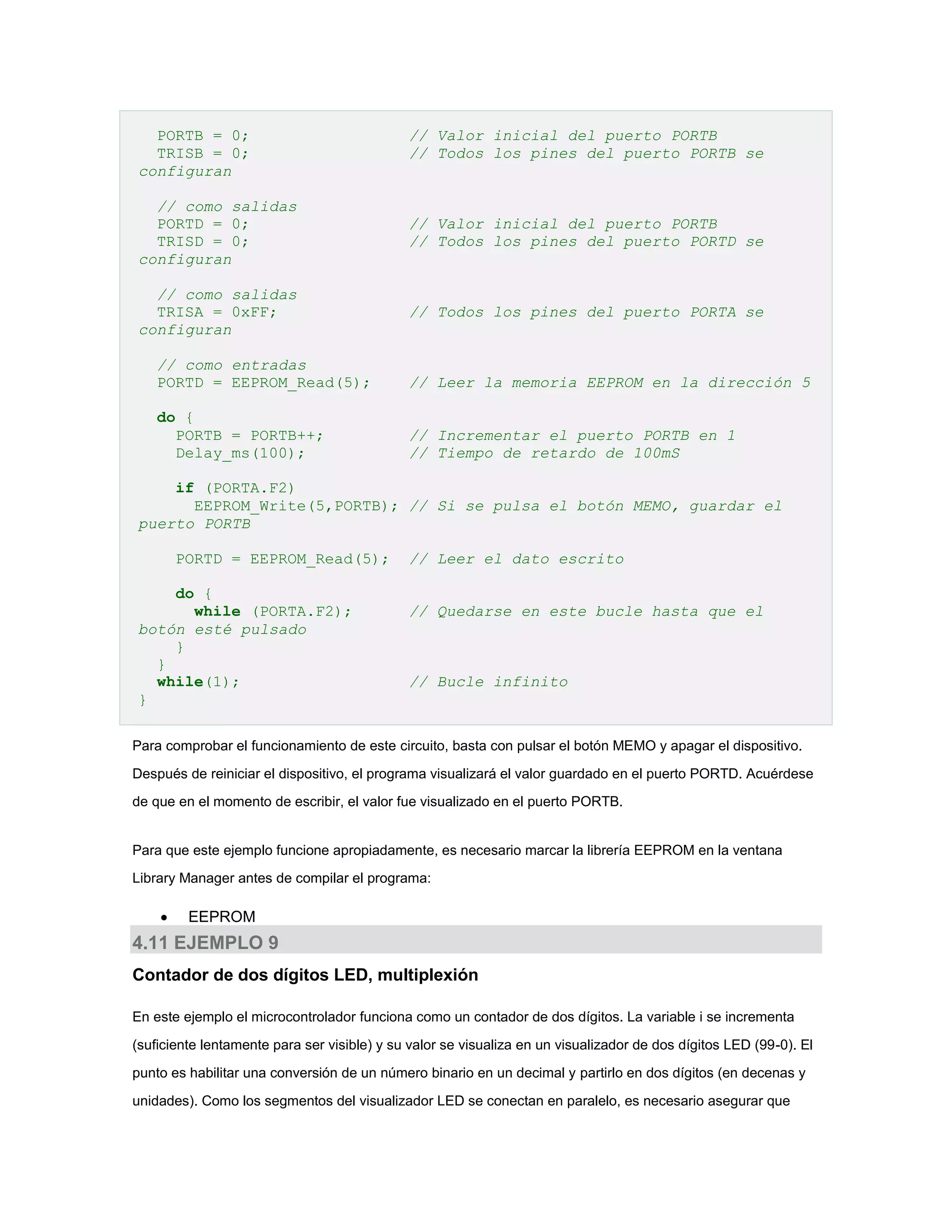 PORTB = 0;
TRISB = 0;
configuran

// Valor inicial del puerto PORTB
// Todos los pines del puerto PORTB se

// como salidas
PORTD = 0;
TRISD = 0;
configuran

// Valor inicial del puerto PORTB
// Todos los pines del puerto PORTD se

// como salidas
TRISA = 0xFF;
configuran

// Todos los pines del puerto PORTA se

// como entradas
PORTD = EEPROM_Read(5);

// Leer la memoria EEPROM en la dirección 5

do {
PORTB = PORTB++;
Delay_ms(100);

// Incrementar el puerto PORTB en 1
// Tiempo de retardo de 100mS

if (PORTA.F2)
EEPROM_Write(5,PORTB); // Si se pulsa el botón MEMO, guardar el
puerto PORTB
PORTD = EEPROM_Read(5);
do {
while (PORTA.F2);
botón esté pulsado
}
}
while(1);
}

// Leer el dato escrito
// Quedarse en este bucle hasta que el

// Bucle infinito

Para comprobar el funcionamiento de este circuito, basta con pulsar el botón MEMO y apagar el dispositivo.
Después de reiniciar el dispositivo, el programa visualizará el valor guardado en el puerto PORTD. Acuérdese
de que en el momento de escribir, el valor fue visualizado en el puerto PORTB.

Para que este ejemplo funcione apropiadamente, es necesario marcar la librería EEPROM en la ventana
Library Manager antes de compilar el programa:



EEPROM

4.11 EJEMPLO 9
Contador de dos dígitos LED, multiplexión
En este ejemplo el microcontrolador funciona como un contador de dos dígitos. La variable i se incrementa
(suficiente lentamente para ser visible) y su valor se visualiza en un visualizador de dos dígitos LED (99-0). El
punto es habilitar una conversión de un número binario en un decimal y partirlo en dos dígitos (en decenas y
unidades). Como los segmentos del visualizador LED se conectan en paralelo, es necesario asegurar que

 