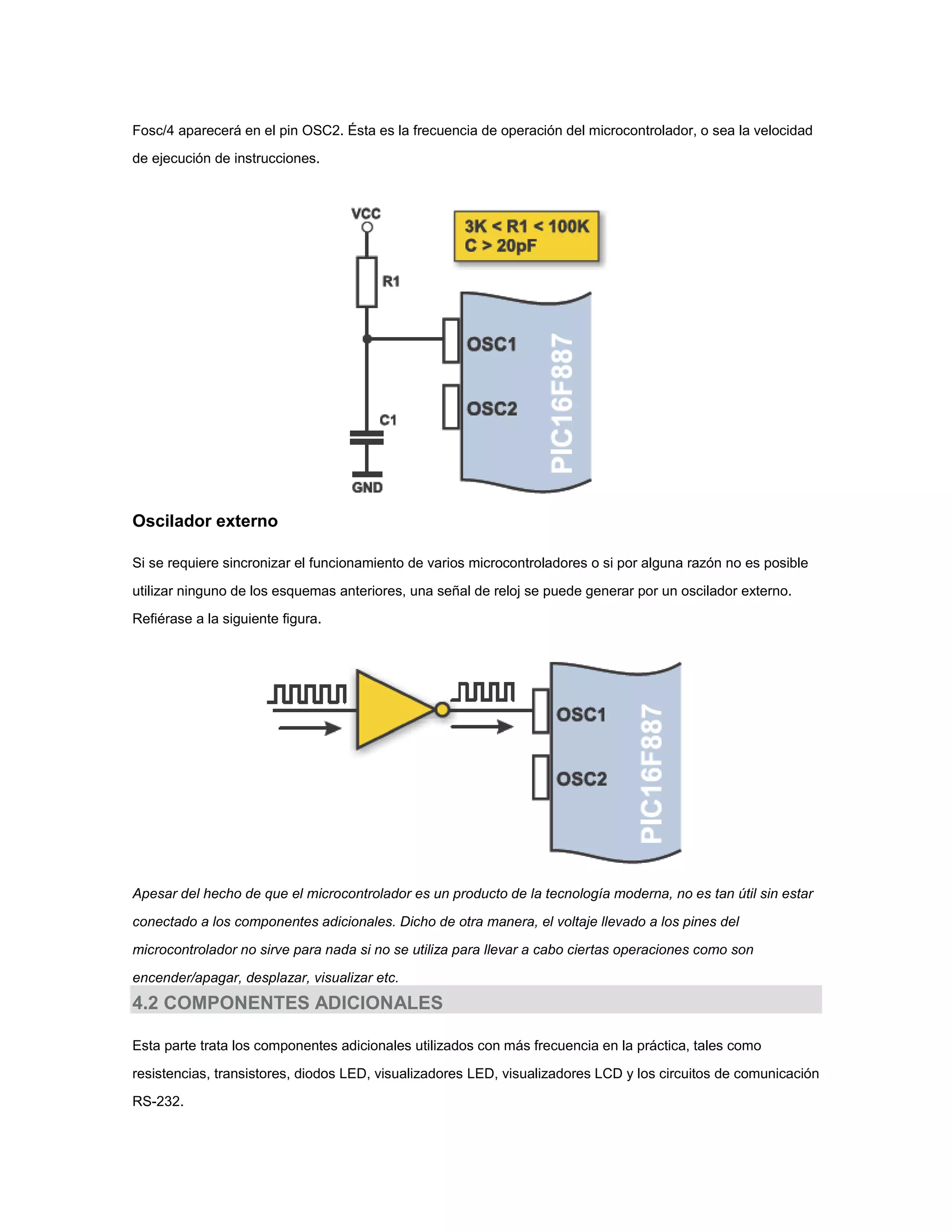 Fosc/4 aparecerá en el pin OSC2. Ésta es la frecuencia de operación del microcontrolador, o sea la velocidad
de ejecución de instrucciones.

Oscilador externo
Si se requiere sincronizar el funcionamiento de varios microcontroladores o si por alguna razón no es posible
utilizar ninguno de los esquemas anteriores, una señal de reloj se puede generar por un oscilador externo.
Refiérase a la siguiente figura.

Apesar del hecho de que el microcontrolador es un producto de la tecnología moderna, no es tan útil sin estar
conectado a los componentes adicionales. Dicho de otra manera, el voltaje llevado a los pines del
microcontrolador no sirve para nada si no se utiliza para llevar a cabo ciertas operaciones como son
encender/apagar, desplazar, visualizar etc.

4.2 COMPONENTES ADICIONALES
Esta parte trata los componentes adicionales utilizados con más frecuencia en la práctica, tales como
resistencias, transistores, diodos LED, visualizadores LED, visualizadores LCD y los circuitos de comunicación
RS-232.

 