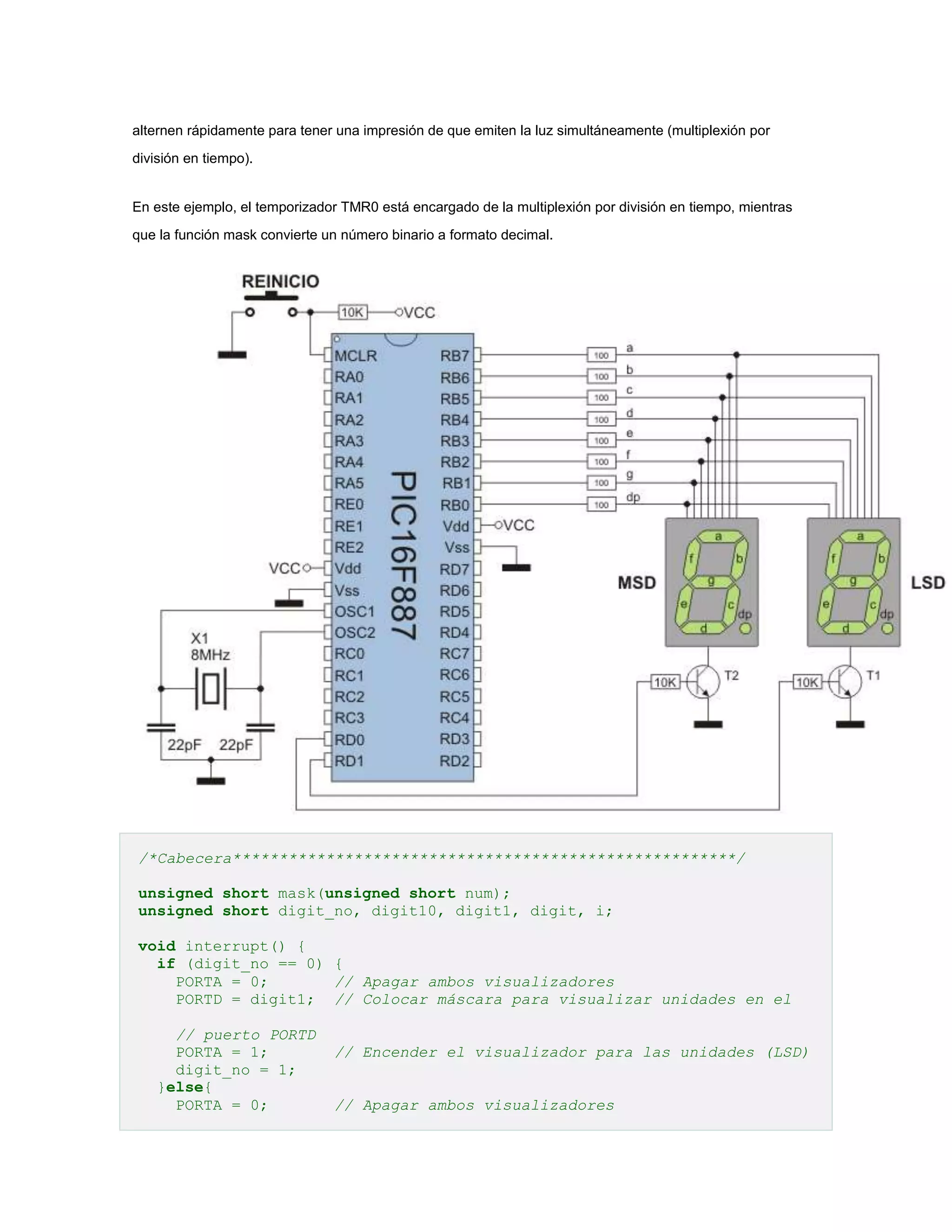 alternen rápidamente para tener una impresión de que emiten la luz simultáneamente (multiplexión por
división en tiempo).

En este ejemplo, el temporizador TMR0 está encargado de la multiplexión por división en tiempo, mientras
que la función mask convierte un número binario a formato decimal.

/*Cabecera******************************************************/
unsigned short mask(unsigned short num);
unsigned short digit_no, digit10, digit1, digit, i;
void interrupt() {
if (digit_no == 0) {
PORTA = 0;
// Apagar ambos visualizadores
PORTD = digit1; // Colocar máscara para visualizar unidades en el
// puerto PORTD
PORTA = 1;
digit_no = 1;
}else{
PORTA = 0;

// Encender el visualizador para las unidades (LSD)
// Apagar ambos visualizadores

 