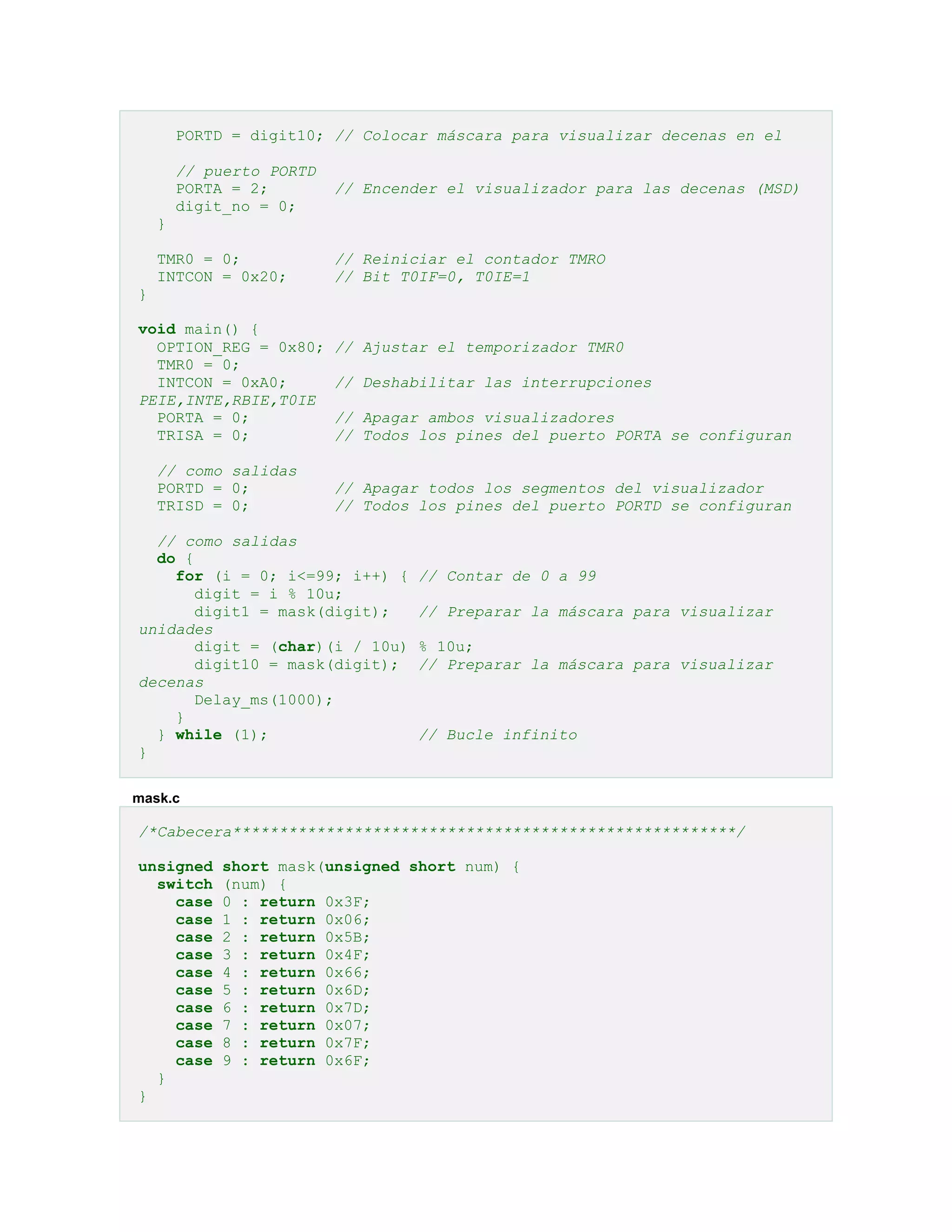 PORTD = digit10; // Colocar máscara para visualizar decenas en el
// puerto PORTD
PORTA = 2;
digit_no = 0;

// Encender el visualizador para las decenas (MSD)

}
TMR0 = 0;
INTCON = 0x20;

// Reiniciar el contador TMRO
// Bit T0IF=0, T0IE=1

}
void main() {
OPTION_REG = 0x80;
TMR0 = 0;
INTCON = 0xA0;
PEIE,INTE,RBIE,T0IE
PORTA = 0;
TRISA = 0;
// como salidas
PORTD = 0;
TRISD = 0;

// Ajustar el temporizador TMR0
// Deshabilitar las interrupciones
// Apagar ambos visualizadores
// Todos los pines del puerto PORTA se configuran
// Apagar todos los segmentos del visualizador
// Todos los pines del puerto PORTD se configuran

// como salidas
do {
for (i = 0; i<=99; i++) {
digit = i % 10u;
digit1 = mask(digit);
unidades
digit = (char)(i / 10u)
digit10 = mask(digit);
decenas
Delay_ms(1000);
}
} while (1);
}

// Contar de 0 a 99
// Preparar la máscara para visualizar
% 10u;
// Preparar la máscara para visualizar

// Bucle infinito

mask.c

/*Cabecera******************************************************/
unsigned
switch
case
case
case
case
case
case
case
case
case
case
}
}

short mask(unsigned short num) {
(num) {
0 : return 0x3F;
1 : return 0x06;
2 : return 0x5B;
3 : return 0x4F;
4 : return 0x66;
5 : return 0x6D;
6 : return 0x7D;
7 : return 0x07;
8 : return 0x7F;
9 : return 0x6F;

 