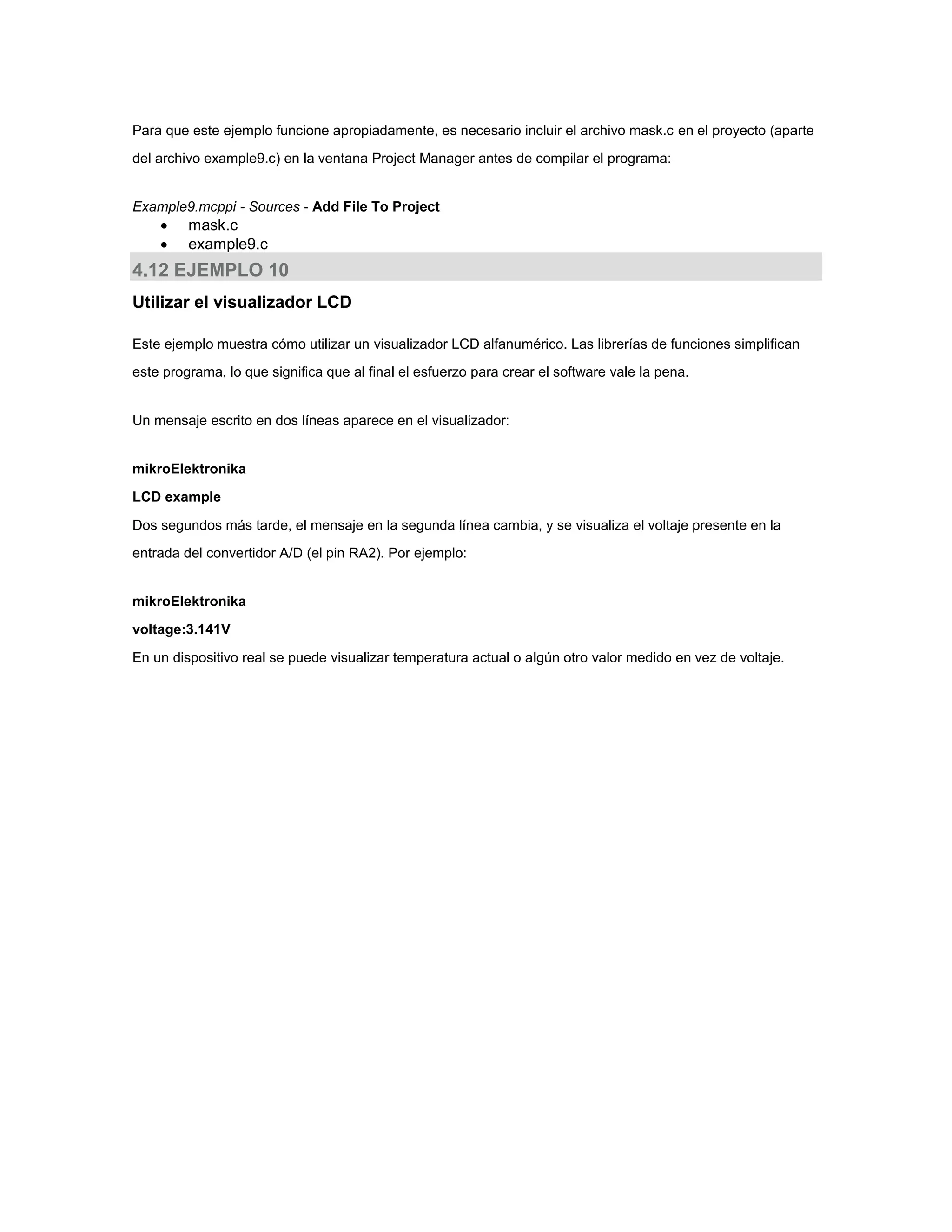 Para que este ejemplo funcione apropiadamente, es necesario incluir el archivo mask.c en el proyecto (aparte
del archivo example9.c) en la ventana Project Manager antes de compilar el programa:

Example9.mcppi - Sources - Add File To Project




mask.c
example9.c

4.12 EJEMPLO 10
Utilizar el visualizador LCD
Este ejemplo muestra cómo utilizar un visualizador LCD alfanumérico. Las librerías de funciones simplifican
este programa, lo que significa que al final el esfuerzo para crear el software vale la pena.

Un mensaje escrito en dos líneas aparece en el visualizador:

mikroElektronika
LCD example
Dos segundos más tarde, el mensaje en la segunda línea cambia, y se visualiza el voltaje presente en la
entrada del convertidor A/D (el pin RA2). Por ejemplo:

mikroElektronika
voltage:3.141V
En un dispositivo real se puede visualizar temperatura actual o algún otro valor medido en vez de voltaje.

 