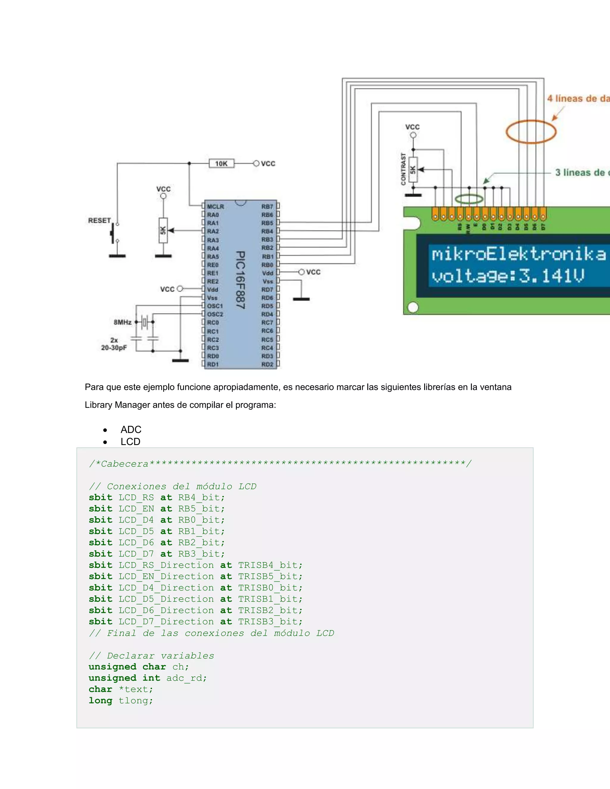 Para que este ejemplo funcione apropiadamente, es necesario marcar las siguientes librerías en la ventana
Library Manager antes de compilar el programa:




ADC
LCD

/*Cabecera*****************************************************/
// Conexiones del módulo LCD
sbit LCD_RS at RB4_bit;
sbit LCD_EN at RB5_bit;
sbit LCD_D4 at RB0_bit;
sbit LCD_D5 at RB1_bit;
sbit LCD_D6 at RB2_bit;
sbit LCD_D7 at RB3_bit;
sbit LCD_RS_Direction at TRISB4_bit;
sbit LCD_EN_Direction at TRISB5_bit;
sbit LCD_D4_Direction at TRISB0_bit;
sbit LCD_D5_Direction at TRISB1_bit;
sbit LCD_D6_Direction at TRISB2_bit;
sbit LCD_D7_Direction at TRISB3_bit;
// Final de las conexiones del módulo LCD
// Declarar variables
unsigned char ch;
unsigned int adc_rd;
char *text;
long tlong;

 