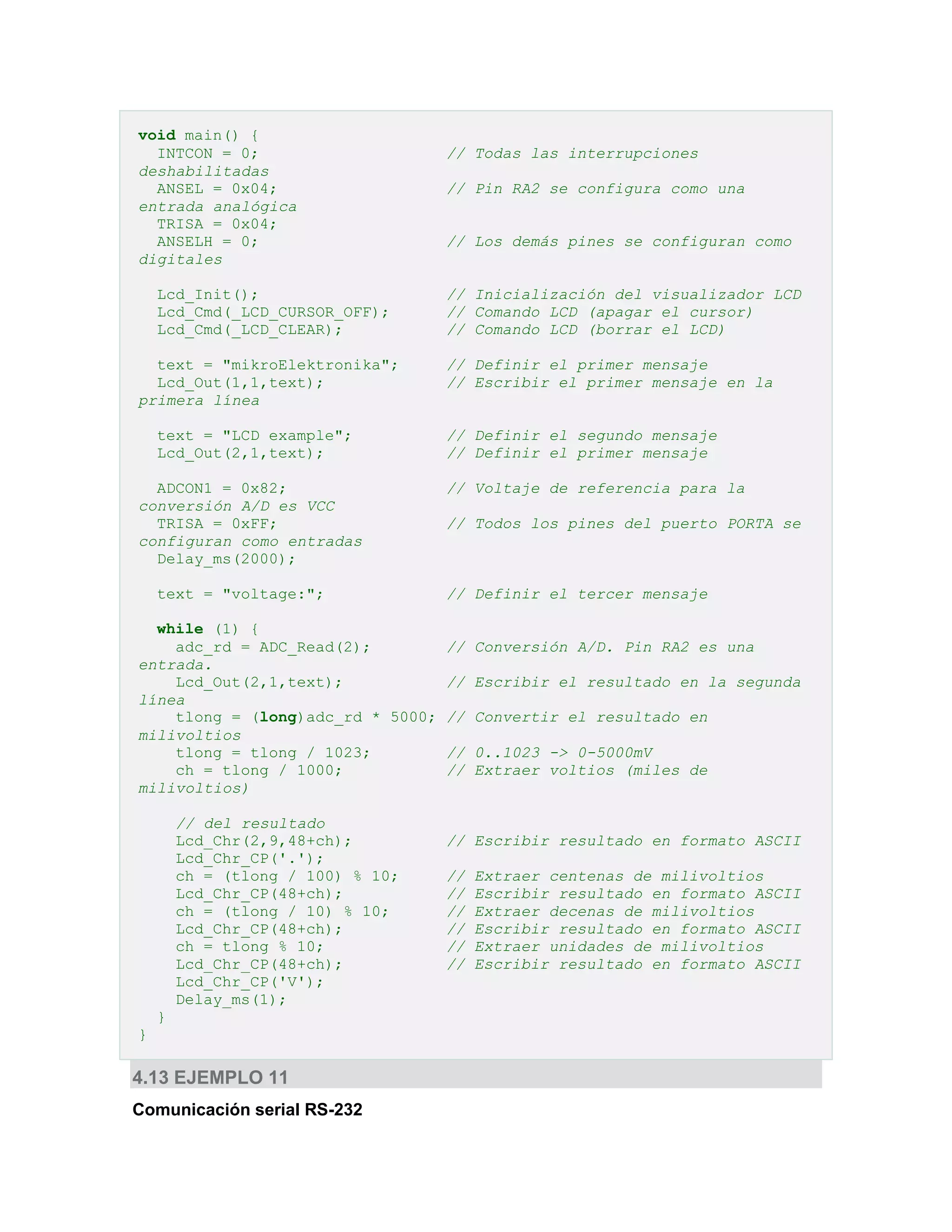 void main() {
INTCON = 0;
deshabilitadas
ANSEL = 0x04;
entrada analógica
TRISA = 0x04;
ANSELH = 0;
digitales
Lcd_Init();
Lcd_Cmd(_LCD_CURSOR_OFF);
Lcd_Cmd(_LCD_CLEAR);
text = "mikroElektronika";
Lcd_Out(1,1,text);
primera línea
text = "LCD example";
Lcd_Out(2,1,text);
ADCON1 = 0x82;
conversión A/D es VCC
TRISA = 0xFF;
configuran como entradas
Delay_ms(2000);
text = "voltage:";

// Todas las interrupciones
// Pin RA2 se configura como una
// Los demás pines se configuran como
// Inicialización del visualizador LCD
// Comando LCD (apagar el cursor)
// Comando LCD (borrar el LCD)
// Definir el primer mensaje
// Escribir el primer mensaje en la
// Definir el segundo mensaje
// Definir el primer mensaje
// Voltaje de referencia para la
// Todos los pines del puerto PORTA se

// Definir el tercer mensaje

while (1) {
adc_rd = ADC_Read(2);
// Conversión A/D. Pin RA2 es una
entrada.
Lcd_Out(2,1,text);
// Escribir el resultado en la segunda
línea
tlong = (long)adc_rd * 5000; // Convertir el resultado en
milivoltios
tlong = tlong / 1023;
// 0..1023 -> 0-5000mV
ch = tlong / 1000;
// Extraer voltios (miles de
milivoltios)
// del resultado
Lcd_Chr(2,9,48+ch);
Lcd_Chr_CP('.');
ch = (tlong / 100) % 10;
Lcd_Chr_CP(48+ch);
ch = (tlong / 10) % 10;
Lcd_Chr_CP(48+ch);
ch = tlong % 10;
Lcd_Chr_CP(48+ch);
Lcd_Chr_CP('V');
Delay_ms(1);
}
}

4.13 EJEMPLO 11
Comunicación serial RS-232

// Escribir resultado en formato ASCII
//
//
//
//
//
//

Extraer centenas de milivoltios
Escribir resultado en formato ASCII
Extraer decenas de milivoltios
Escribir resultado en formato ASCII
Extraer unidades de milivoltios
Escribir resultado en formato ASCII

 