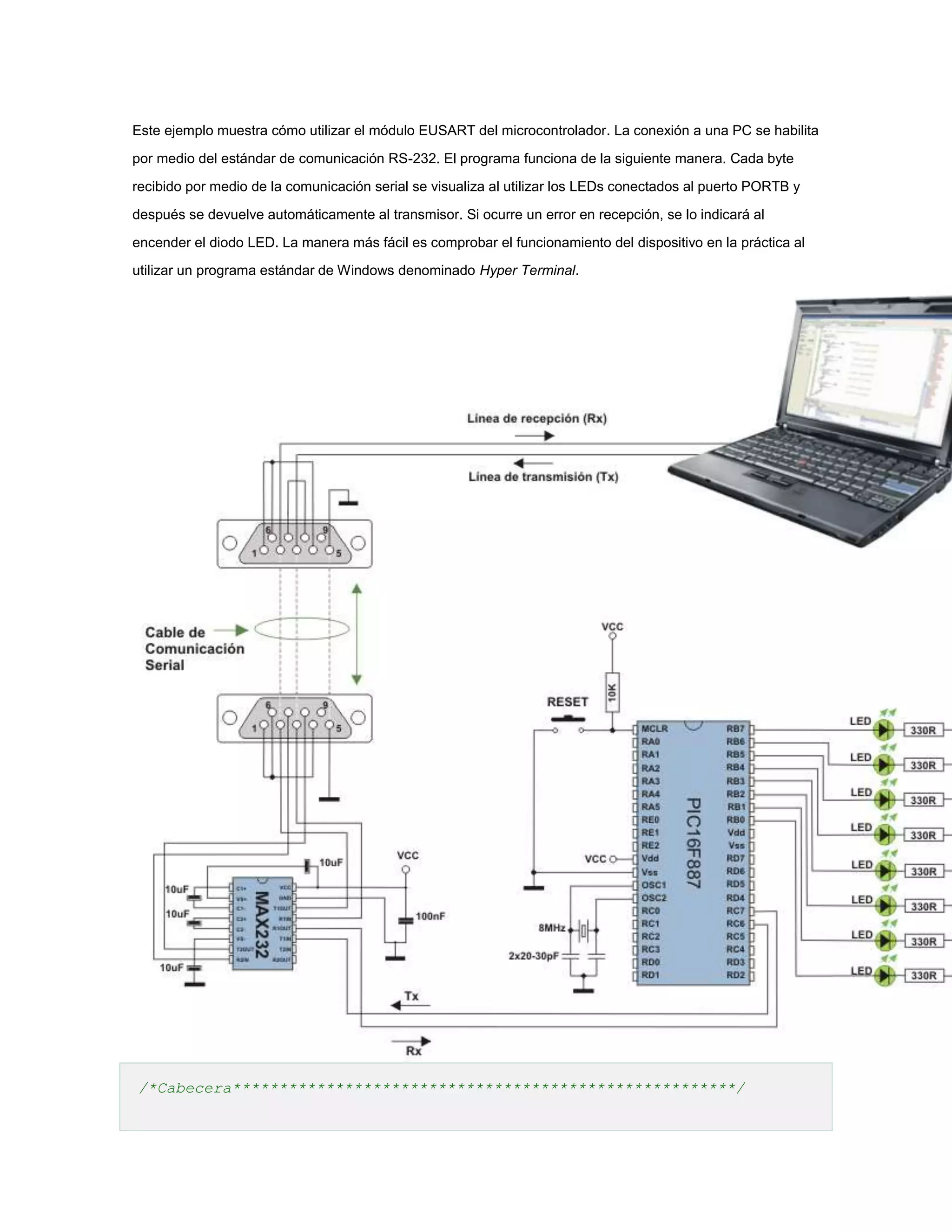 Este ejemplo muestra cómo utilizar el módulo EUSART del microcontrolador. La conexión a una PC se habilita
por medio del estándar de comunicación RS-232. El programa funciona de la siguiente manera. Cada byte
recibido por medio de la comunicación serial se visualiza al utilizar los LEDs conectados al puerto PORTB y
después se devuelve automáticamente al transmisor. Si ocurre un error en recepción, se lo indicará al
encender el diodo LED. La manera más fácil es comprobar el funcionamiento del dispositivo en la práctica al
utilizar un programa estándar de Windows denominado Hyper Terminal.

/*Cabecera******************************************************/

 