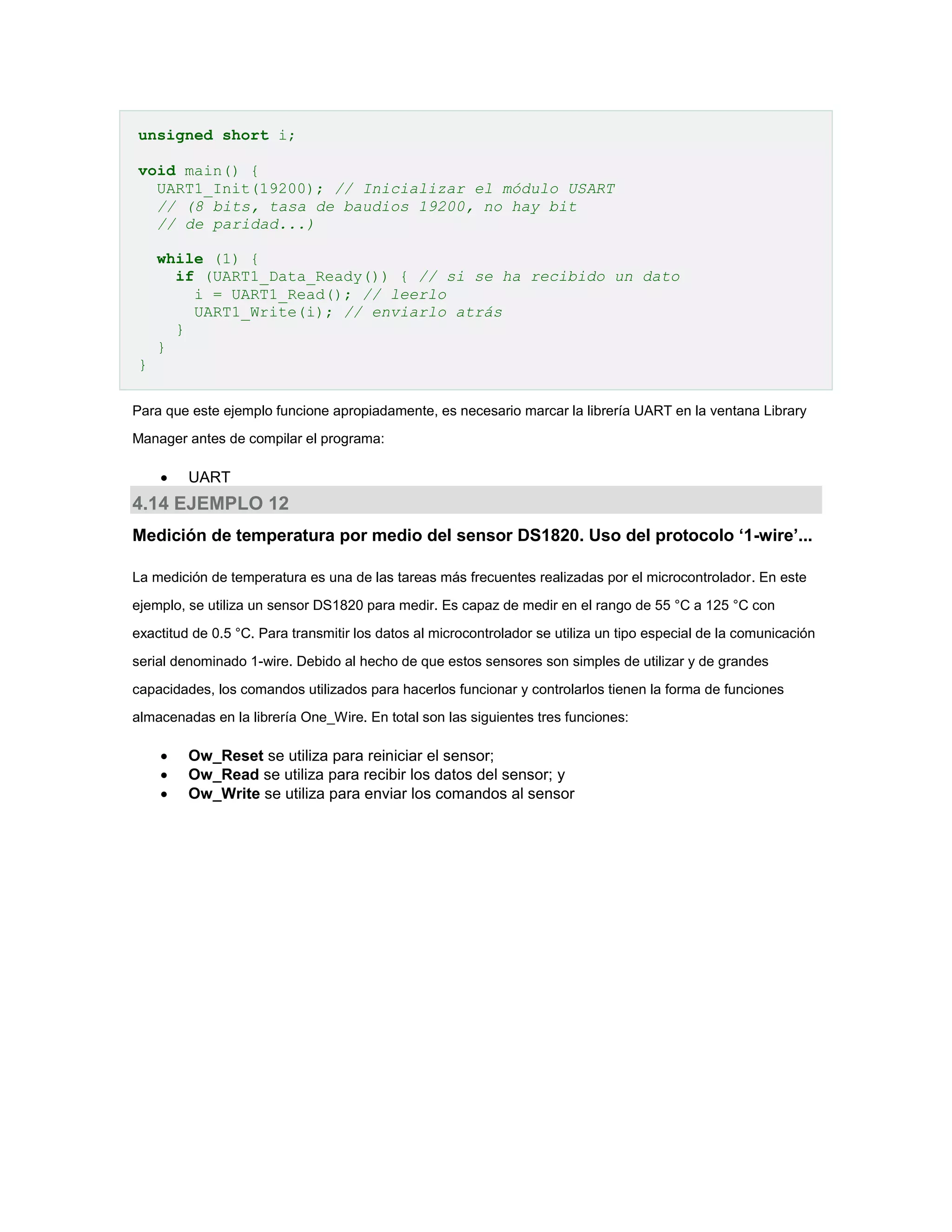 unsigned short i;
void main() {
UART1_Init(19200); // Inicializar el módulo USART
// (8 bits, tasa de baudios 19200, no hay bit
// de paridad...)
while (1) {
if (UART1_Data_Ready()) { // si se ha recibido un dato
i = UART1_Read(); // leerlo
UART1_Write(i); // enviarlo atrás
}
}
}
Para que este ejemplo funcione apropiadamente, es necesario marcar la librería UART en la ventana Library
Manager antes de compilar el programa:



UART

4.14 EJEMPLO 12
Medición de temperatura por medio del sensor DS1820. Uso del protocolo ‘1-wire’...
La medición de temperatura es una de las tareas más frecuentes realizadas por el microcontrolador. En este
ejemplo, se utiliza un sensor DS1820 para medir. Es capaz de medir en el rango de 55 °C a 125 °C con
exactitud de 0.5 °C. Para transmitir los datos al microcontrolador se utiliza un tipo especial de la comunicación
serial denominado 1-wire. Debido al hecho de que estos sensores son simples de utilizar y de grandes
capacidades, los comandos utilizados para hacerlos funcionar y controlarlos tienen la forma de funciones
almacenadas en la librería One_Wire. En total son las siguientes tres funciones:





Ow_Reset se utiliza para reiniciar el sensor;
Ow_Read se utiliza para recibir los datos del sensor; y
Ow_Write se utiliza para enviar los comandos al sensor

 