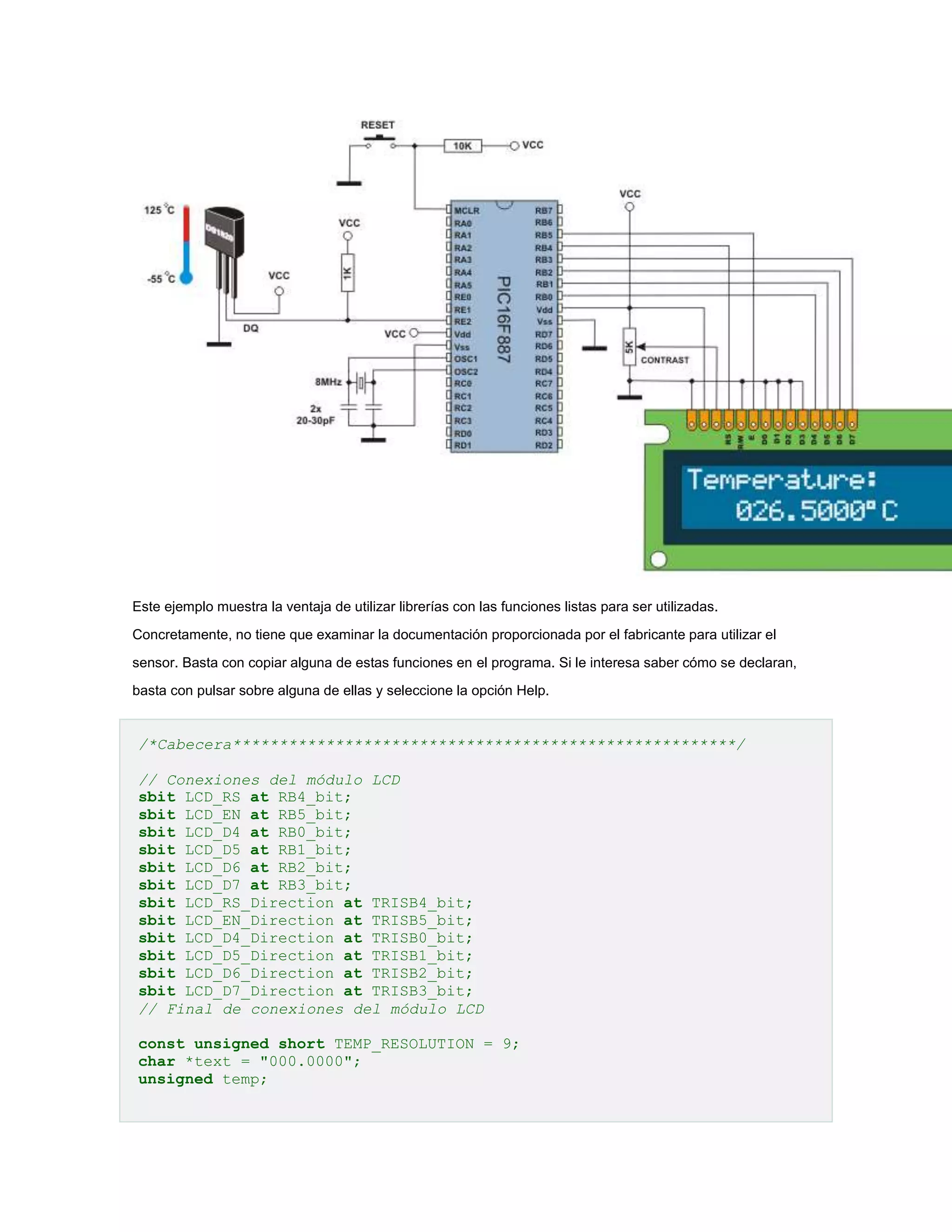 Este ejemplo muestra la ventaja de utilizar librerías con las funciones listas para ser utilizadas.
Concretamente, no tiene que examinar la documentación proporcionada por el fabricante para utilizar el
sensor. Basta con copiar alguna de estas funciones en el programa. Si le interesa saber cómo se declaran,
basta con pulsar sobre alguna de ellas y seleccione la opción Help.

/*Cabecera******************************************************/
// Conexiones del módulo LCD
sbit LCD_RS at RB4_bit;
sbit LCD_EN at RB5_bit;
sbit LCD_D4 at RB0_bit;
sbit LCD_D5 at RB1_bit;
sbit LCD_D6 at RB2_bit;
sbit LCD_D7 at RB3_bit;
sbit LCD_RS_Direction at TRISB4_bit;
sbit LCD_EN_Direction at TRISB5_bit;
sbit LCD_D4_Direction at TRISB0_bit;
sbit LCD_D5_Direction at TRISB1_bit;
sbit LCD_D6_Direction at TRISB2_bit;
sbit LCD_D7_Direction at TRISB3_bit;
// Final de conexiones del módulo LCD
const unsigned short TEMP_RESOLUTION = 9;
char *text = "000.0000";
unsigned temp;

 