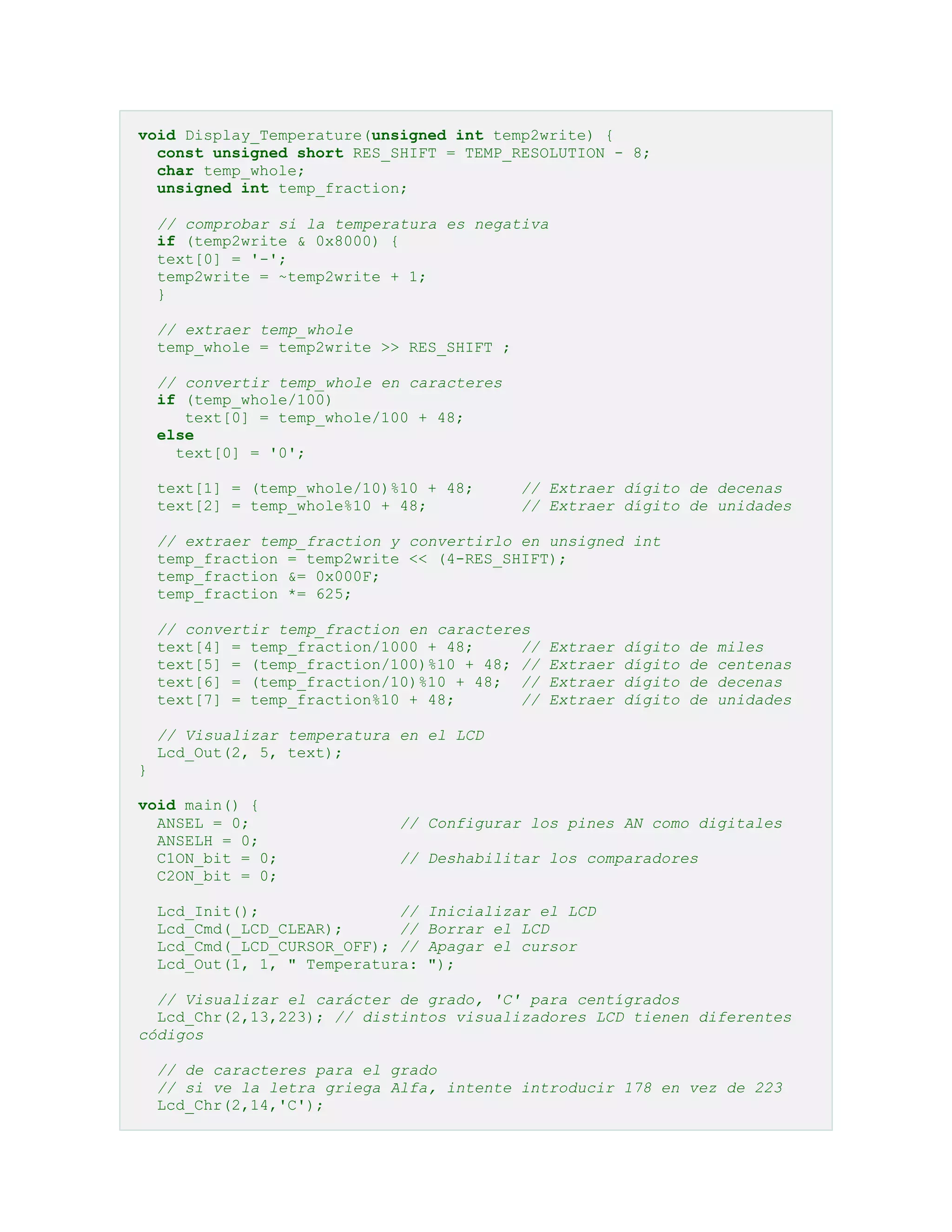 void Display_Temperature(unsigned int temp2write) {
const unsigned short RES_SHIFT = TEMP_RESOLUTION - 8;
char temp_whole;
unsigned int temp_fraction;
// comprobar si la temperatura es negativa
if (temp2write & 0x8000) {
text[0] = '-';
temp2write = ~temp2write + 1;
}
// extraer temp_whole
temp_whole = temp2write >> RES_SHIFT ;
// convertir temp_whole en caracteres
if (temp_whole/100)
text[0] = temp_whole/100 + 48;
else
text[0] = '0';
text[1] = (temp_whole/10)%10 + 48;
text[2] = temp_whole%10 + 48;

// Extraer dígito de decenas
// Extraer dígito de unidades

// extraer temp_fraction y convertirlo en unsigned int
temp_fraction = temp2write << (4-RES_SHIFT);
temp_fraction &= 0x000F;
temp_fraction *= 625;
// convertir temp_fraction en caracteres
text[4] = temp_fraction/1000 + 48;
//
text[5] = (temp_fraction/100)%10 + 48; //
text[6] = (temp_fraction/10)%10 + 48; //
text[7] = temp_fraction%10 + 48;
//

Extraer
Extraer
Extraer
Extraer

dígito
dígito
dígito
dígito

de
de
de
de

miles
centenas
decenas
unidades

// Visualizar temperatura en el LCD
Lcd_Out(2, 5, text);
}
void main() {
ANSEL = 0;
ANSELH = 0;
C1ON_bit = 0;
C2ON_bit = 0;

// Configurar los pines AN como digitales
// Deshabilitar los comparadores

Lcd_Init();
//
Lcd_Cmd(_LCD_CLEAR);
//
Lcd_Cmd(_LCD_CURSOR_OFF); //
Lcd_Out(1, 1, " Temperatura:

Inicializar el LCD
Borrar el LCD
Apagar el cursor
");

// Visualizar el carácter de grado, 'C' para centígrados
Lcd_Chr(2,13,223); // distintos visualizadores LCD tienen diferentes
códigos
// de caracteres para el grado
// si ve la letra griega Alfa, intente introducir 178 en vez de 223
Lcd_Chr(2,14,'C');

 