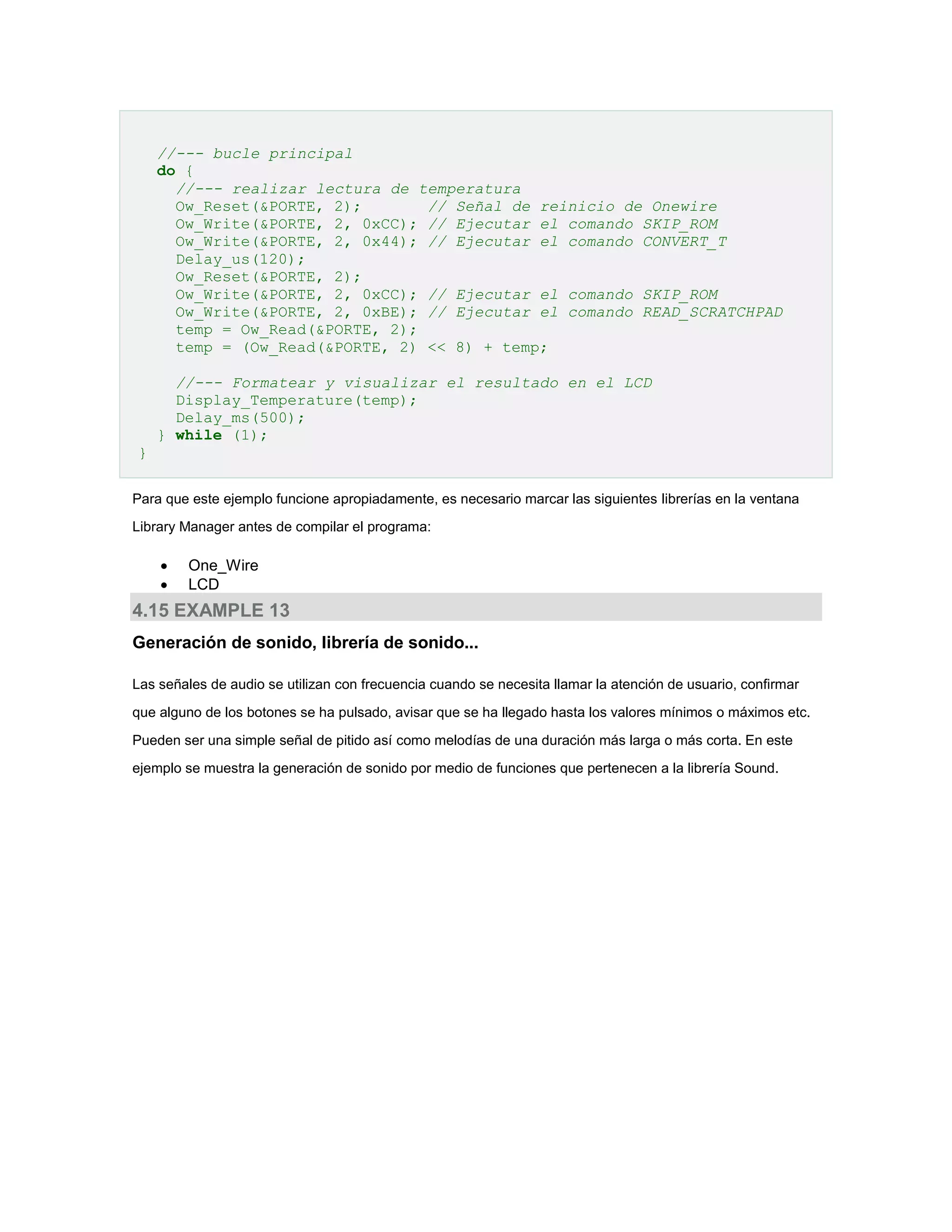 //--- bucle principal
do {
//--- realizar lectura de temperatura
Ow_Reset(&PORTE, 2);
// Señal de reinicio de Onewire
Ow_Write(&PORTE, 2, 0xCC); // Ejecutar el comando SKIP_ROM
Ow_Write(&PORTE, 2, 0x44); // Ejecutar el comando CONVERT_T
Delay_us(120);
Ow_Reset(&PORTE, 2);
Ow_Write(&PORTE, 2, 0xCC); // Ejecutar el comando SKIP_ROM
Ow_Write(&PORTE, 2, 0xBE); // Ejecutar el comando READ_SCRATCHPAD
temp = Ow_Read(&PORTE, 2);
temp = (Ow_Read(&PORTE, 2) << 8) + temp;
//--- Formatear y visualizar el resultado en el LCD
Display_Temperature(temp);
Delay_ms(500);
} while (1);
}
Para que este ejemplo funcione apropiadamente, es necesario marcar las siguientes librerías en la ventana
Library Manager antes de compilar el programa:




One_Wire
LCD

4.15 EXAMPLE 13
Generación de sonido, librería de sonido...
Las señales de audio se utilizan con frecuencia cuando se necesita llamar la atención de usuario, confirmar
que alguno de los botones se ha pulsado, avisar que se ha llegado hasta los valores mínimos o máximos etc.
Pueden ser una simple señal de pitido así como melodías de una duración más larga o más corta. En este
ejemplo se muestra la generación de sonido por medio de funciones que pertenecen a la librería Sound.

 