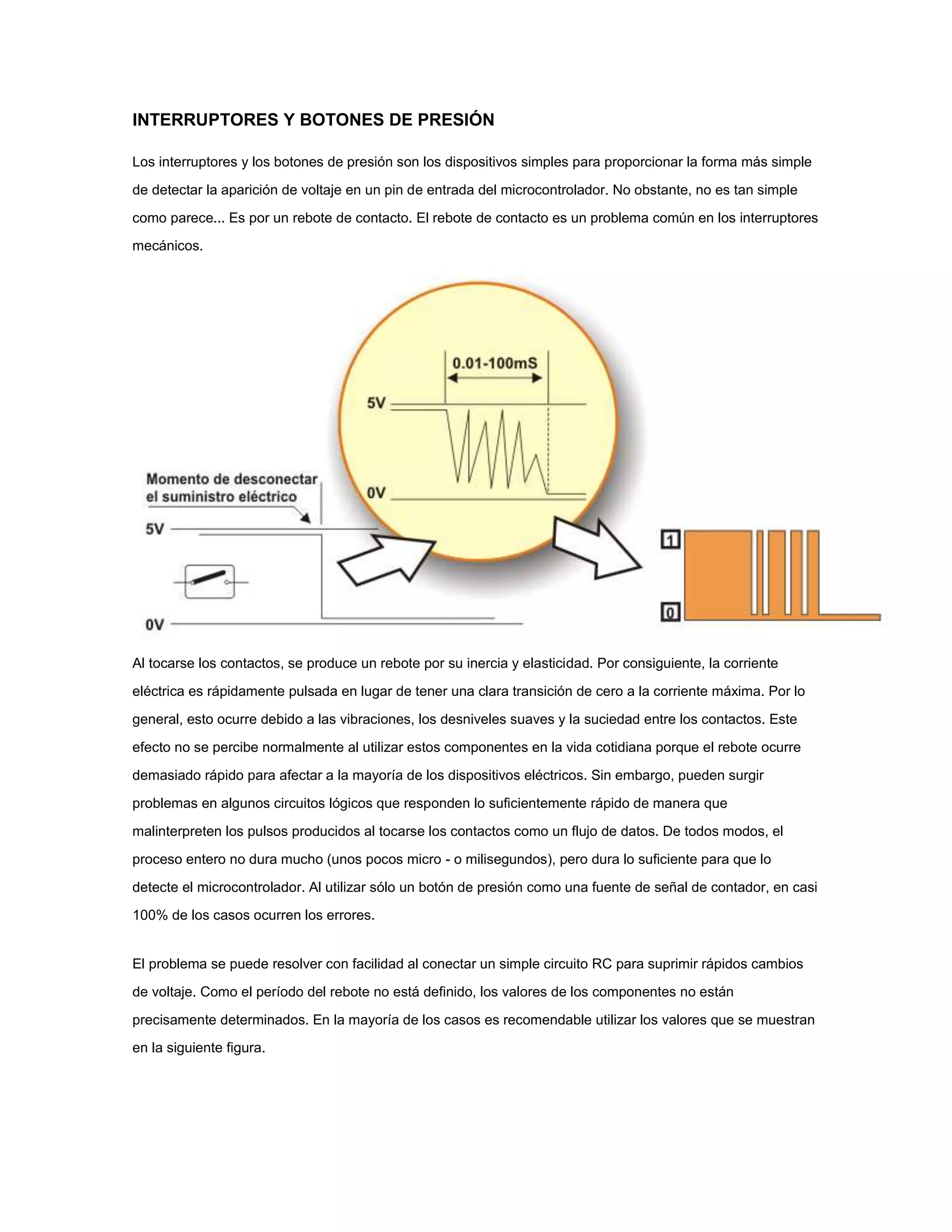 INTERRUPTORES Y BOTONES DE PRESIÓN
Los interruptores y los botones de presión son los dispositivos simples para proporcionar la forma más simple
de detectar la aparición de voltaje en un pin de entrada del microcontrolador. No obstante, no es tan simple
como parece... Es por un rebote de contacto. El rebote de contacto es un problema común en los interruptores
mecánicos.

Al tocarse los contactos, se produce un rebote por su inercia y elasticidad. Por consiguiente, la corriente
eléctrica es rápidamente pulsada en lugar de tener una clara transición de cero a la corriente máxima. Por lo
general, esto ocurre debido a las vibraciones, los desniveles suaves y la suciedad entre los contactos. Este
efecto no se percibe normalmente al utilizar estos componentes en la vida cotidiana porque el rebote ocurre
demasiado rápido para afectar a la mayoría de los dispositivos eléctricos. Sin embargo, pueden surgir
problemas en algunos circuitos lógicos que responden lo suficientemente rápido de manera que
malinterpreten los pulsos producidos al tocarse los contactos como un flujo de datos. De todos modos, el
proceso entero no dura mucho (unos pocos micro - o milisegundos), pero dura lo suficiente para que lo
detecte el microcontrolador. Al utilizar sólo un botón de presión como una fuente de señal de contador, en casi
100% de los casos ocurren los errores.

El problema se puede resolver con facilidad al conectar un simple circuito RC para suprimir rápidos cambios
de voltaje. Como el período del rebote no está definido, los valores de los componentes no están
precisamente determinados. En la mayoría de los casos es recomendable utilizar los valores que se muestran
en la siguiente figura.

 
