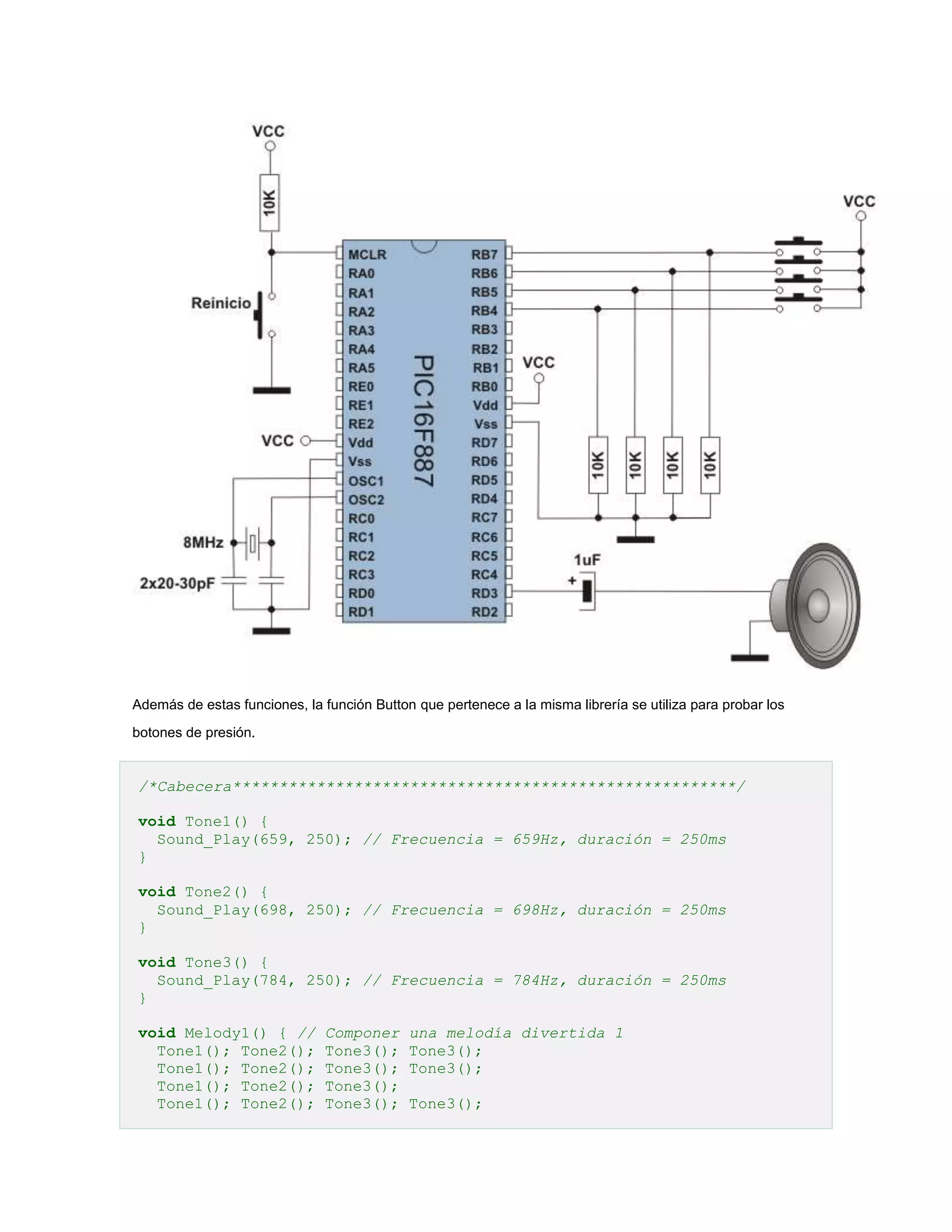 Además de estas funciones, la función Button que pertenece a la misma librería se utiliza para probar los
botones de presión.

/*Cabecera******************************************************/
void Tone1() {
Sound_Play(659, 250); // Frecuencia = 659Hz, duración = 250ms
}
void Tone2() {
Sound_Play(698, 250); // Frecuencia = 698Hz, duración = 250ms
}
void Tone3() {
Sound_Play(784, 250); // Frecuencia = 784Hz, duración = 250ms
}
void Melody1() { //
Tone1(); Tone2();
Tone1(); Tone2();
Tone1(); Tone2();
Tone1(); Tone2();

Componer
Tone3();
Tone3();
Tone3();
Tone3();

una melodía divertida 1
Tone3();
Tone3();
Tone3();

 