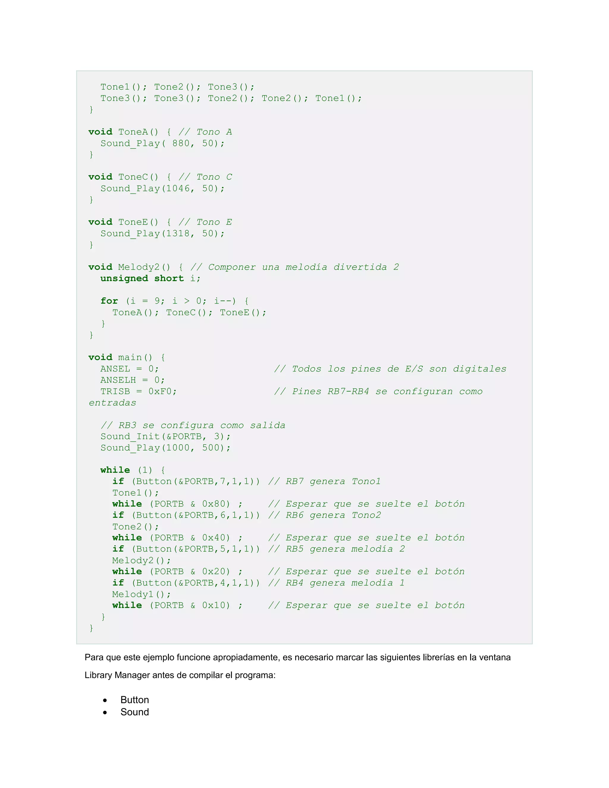 Tone1(); Tone2(); Tone3();
Tone3(); Tone3(); Tone2(); Tone2(); Tone1();
}
void ToneA() { // Tono A
Sound_Play( 880, 50);
}
void ToneC() { // Tono C
Sound_Play(1046, 50);
}
void ToneE() { // Tono E
Sound_Play(1318, 50);
}
void Melody2() { // Componer una melodía divertida 2
unsigned short i;
for (i = 9; i > 0; i--) {
ToneA(); ToneC(); ToneE();
}
}
void main() {
ANSEL = 0;
ANSELH = 0;
TRISB = 0xF0;
entradas

// Todos los pines de E/S son digitales
// Pines RB7-RB4 se configuran como

// RB3 se configura como salida
Sound_Init(&PORTB, 3);
Sound_Play(1000, 500);
while (1) {
if (Button(&PORTB,7,1,1))
Tone1();
while (PORTB & 0x80) ;
if (Button(&PORTB,6,1,1))
Tone2();
while (PORTB & 0x40) ;
if (Button(&PORTB,5,1,1))
Melody2();
while (PORTB & 0x20) ;
if (Button(&PORTB,4,1,1))
Melody1();
while (PORTB & 0x10) ;
}

// RB7 genera Tono1
// Esperar que se suelte el botón
// RB6 genera Tono2
// Esperar que se suelte el botón
// RB5 genera melodía 2
// Esperar que se suelte el botón
// RB4 genera melodía 1
// Esperar que se suelte el botón

}
Para que este ejemplo funcione apropiadamente, es necesario marcar las siguientes librerías en la ventana
Library Manager antes de compilar el programa:




Button
Sound

 