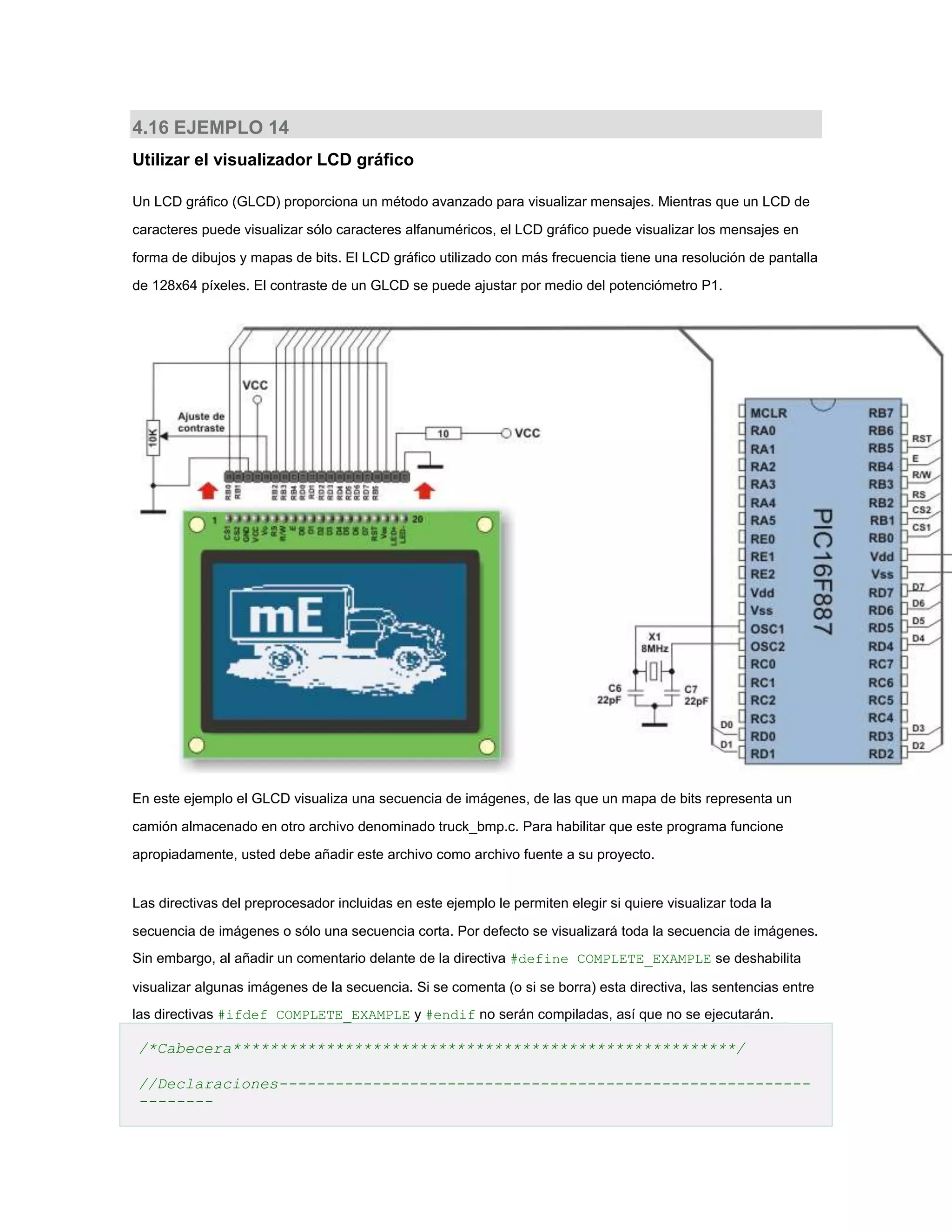 4.16 EJEMPLO 14
Utilizar el visualizador LCD gráfico
Un LCD gráfico (GLCD) proporciona un método avanzado para visualizar mensajes. Mientras que un LCD de
caracteres puede visualizar sólo caracteres alfanuméricos, el LCD gráfico puede visualizar los mensajes en
forma de dibujos y mapas de bits. El LCD gráfico utilizado con más frecuencia tiene una resolución de pantalla
de 128x64 píxeles. El contraste de un GLCD se puede ajustar por medio del potenciómetro P1.

En este ejemplo el GLCD visualiza una secuencia de imágenes, de las que un mapa de bits representa un
camión almacenado en otro archivo denominado truck_bmp.c. Para habilitar que este programa funcione
apropiadamente, usted debe añadir este archivo como archivo fuente a su proyecto.

Las directivas del preprocesador incluidas en este ejemplo le permiten elegir si quiere visualizar toda la
secuencia de imágenes o sólo una secuencia corta. Por defecto se visualizará toda la secuencia de imágenes.
Sin embargo, al añadir un comentario delante de la directiva #define COMPLETE_EXAMPLE se deshabilita
visualizar algunas imágenes de la secuencia. Si se comenta (o si se borra) esta directiva, las sentencias entre
las directivas #ifdef COMPLETE_EXAMPLE y #endif no serán compiladas, así que no se ejecutarán.

/*Cabecera******************************************************/
//Declaraciones----------------------------------------------------------------

 