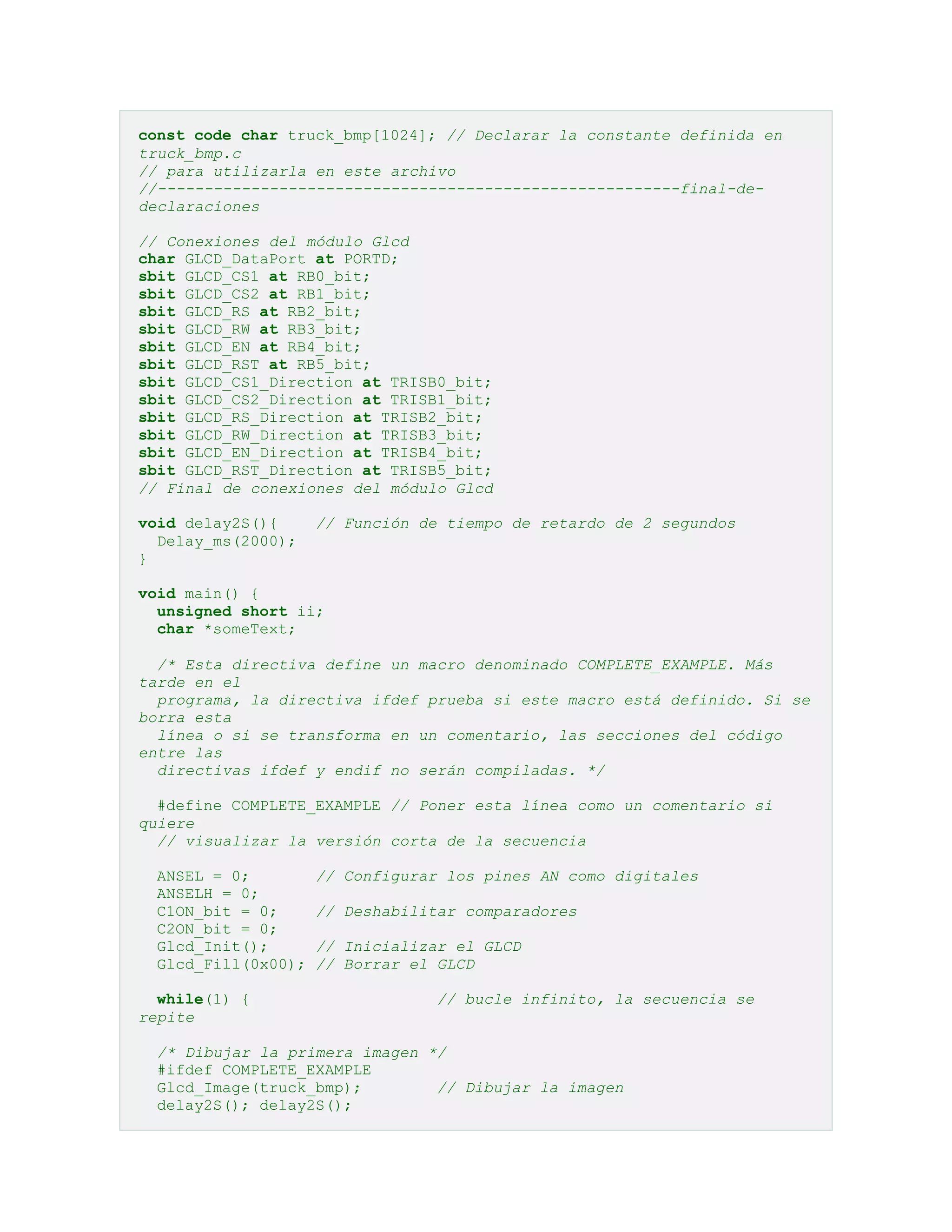 const code char truck_bmp[1024]; // Declarar la constante definida en
truck_bmp.c
// para utilizarla en este archivo
//--------------------------------------------------------final-dedeclaraciones
// Conexiones del módulo Glcd
char GLCD_DataPort at PORTD;
sbit GLCD_CS1 at RB0_bit;
sbit GLCD_CS2 at RB1_bit;
sbit GLCD_RS at RB2_bit;
sbit GLCD_RW at RB3_bit;
sbit GLCD_EN at RB4_bit;
sbit GLCD_RST at RB5_bit;
sbit GLCD_CS1_Direction at TRISB0_bit;
sbit GLCD_CS2_Direction at TRISB1_bit;
sbit GLCD_RS_Direction at TRISB2_bit;
sbit GLCD_RW_Direction at TRISB3_bit;
sbit GLCD_EN_Direction at TRISB4_bit;
sbit GLCD_RST_Direction at TRISB5_bit;
// Final de conexiones del módulo Glcd
void delay2S(){
Delay_ms(2000);
}

// Función de tiempo de retardo de 2 segundos

void main() {
unsigned short ii;
char *someText;
/* Esta directiva define un macro denominado COMPLETE_EXAMPLE. Más
tarde en el
programa, la directiva ifdef prueba si este macro está definido. Si se
borra esta
línea o si se transforma en un comentario, las secciones del código
entre las
directivas ifdef y endif no serán compiladas. */
#define COMPLETE_EXAMPLE // Poner esta línea como un comentario si
quiere
// visualizar la versión corta de la secuencia
ANSEL = 0;
ANSELH = 0;
C1ON_bit = 0;
C2ON_bit = 0;
Glcd_Init();
Glcd_Fill(0x00);
while(1) {
repite

// Configurar los pines AN como digitales
// Deshabilitar comparadores
// Inicializar el GLCD
// Borrar el GLCD
// bucle infinito, la secuencia se

/* Dibujar la primera imagen */
#ifdef COMPLETE_EXAMPLE
Glcd_Image(truck_bmp);
// Dibujar la imagen
delay2S(); delay2S();

 