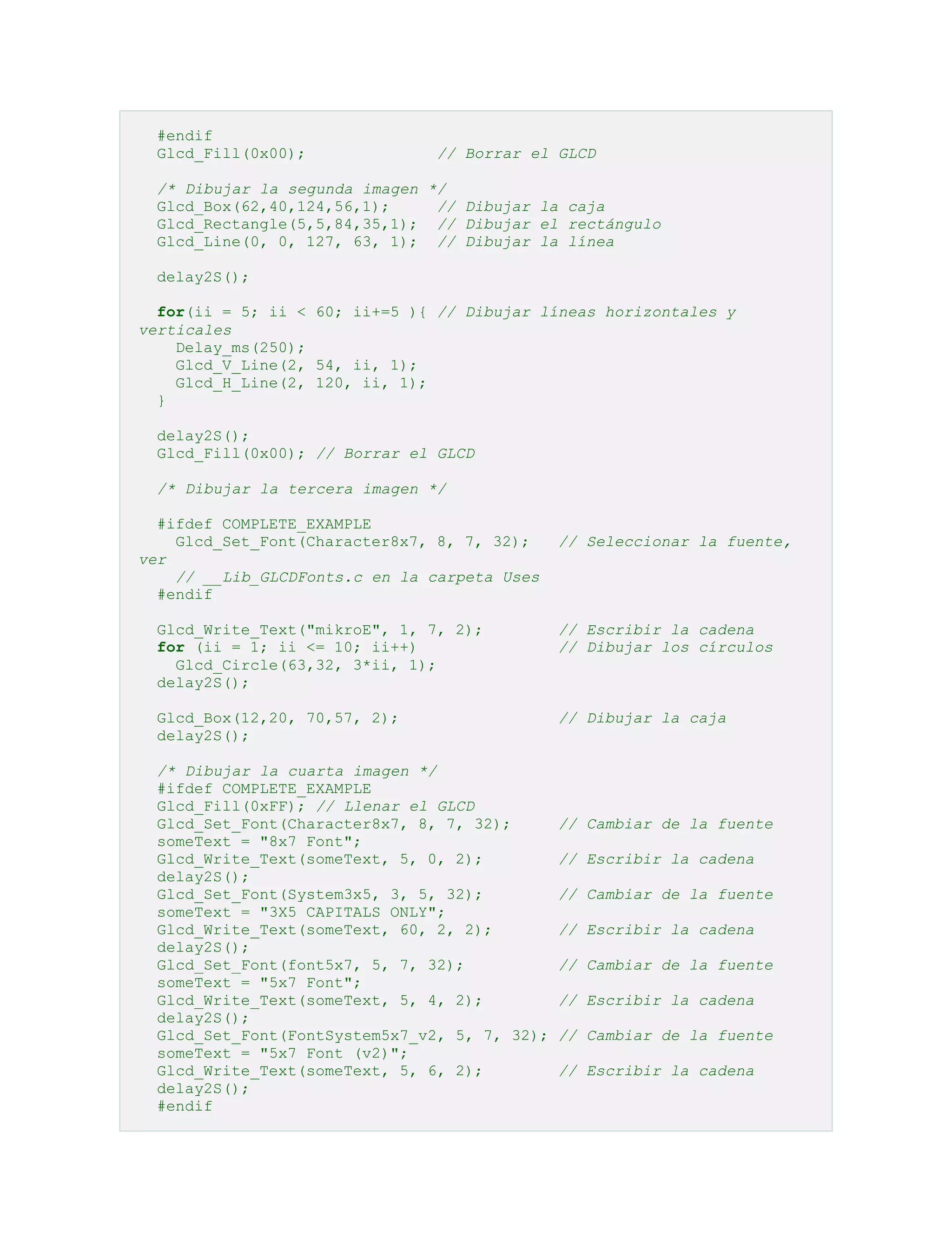 #endif
Glcd_Fill(0x00);

// Borrar el GLCD

/* Dibujar la segunda imagen */
Glcd_Box(62,40,124,56,1);
// Dibujar la caja
Glcd_Rectangle(5,5,84,35,1); // Dibujar el rectángulo
Glcd_Line(0, 0, 127, 63, 1); // Dibujar la línea
delay2S();
for(ii = 5; ii < 60; ii+=5 ){ // Dibujar líneas horizontales y
verticales
Delay_ms(250);
Glcd_V_Line(2, 54, ii, 1);
Glcd_H_Line(2, 120, ii, 1);
}
delay2S();
Glcd_Fill(0x00); // Borrar el GLCD
/* Dibujar la tercera imagen */
#ifdef COMPLETE_EXAMPLE
Glcd_Set_Font(Character8x7, 8, 7, 32);
ver
// __Lib_GLCDFonts.c en la carpeta Uses
#endif

// Seleccionar la fuente,

Glcd_Write_Text("mikroE", 1, 7, 2);
for (ii = 1; ii <= 10; ii++)
Glcd_Circle(63,32, 3*ii, 1);
delay2S();

// Escribir la cadena
// Dibujar los círculos

Glcd_Box(12,20, 70,57, 2);
delay2S();

// Dibujar la caja

/* Dibujar la cuarta imagen */
#ifdef COMPLETE_EXAMPLE
Glcd_Fill(0xFF); // Llenar el GLCD
Glcd_Set_Font(Character8x7, 8, 7, 32);
someText = "8x7 Font";
Glcd_Write_Text(someText, 5, 0, 2);
delay2S();
Glcd_Set_Font(System3x5, 3, 5, 32);
someText = "3X5 CAPITALS ONLY";
Glcd_Write_Text(someText, 60, 2, 2);
delay2S();
Glcd_Set_Font(font5x7, 5, 7, 32);
someText = "5x7 Font";
Glcd_Write_Text(someText, 5, 4, 2);
delay2S();
Glcd_Set_Font(FontSystem5x7_v2, 5, 7, 32);
someText = "5x7 Font (v2)";
Glcd_Write_Text(someText, 5, 6, 2);
delay2S();
#endif

// Cambiar de la fuente
// Escribir la cadena
// Cambiar de la fuente
// Escribir la cadena
// Cambiar de la fuente
// Escribir la cadena
// Cambiar de la fuente
// Escribir la cadena

 