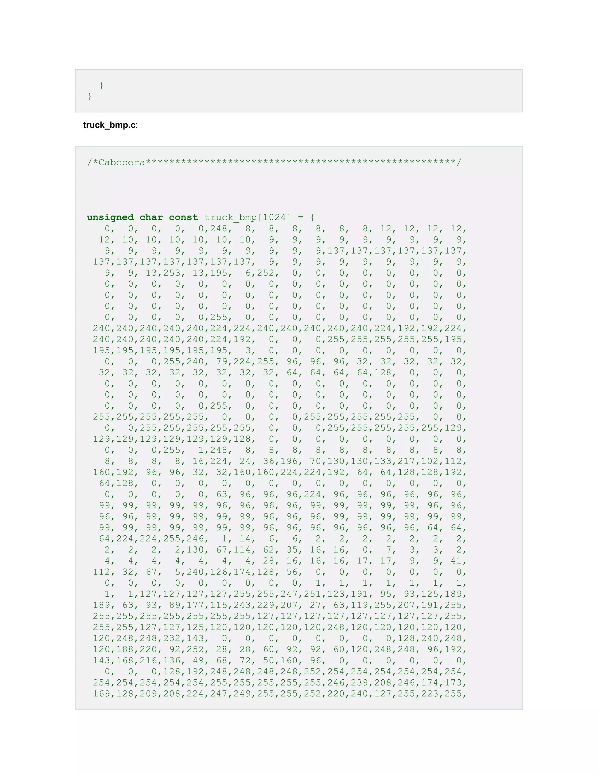}
}
truck_bmp.c:

/*Cabecera*****************************************************/

unsigned char const truck_bmp[1024] = {
0, 0, 0, 0, 0,248, 8, 8, 8, 8, 8, 8, 12, 12, 12, 12,
12, 10, 10, 10, 10, 10, 10, 9, 9, 9, 9, 9, 9, 9, 9, 9,
9, 9, 9, 9, 9, 9, 9, 9, 9, 9,137,137,137,137,137,137,
137,137,137,137,137,137,137, 9, 9, 9, 9, 9, 9, 9, 9, 9,
9, 9, 13,253, 13,195, 6,252, 0, 0, 0, 0, 0, 0, 0, 0,
0, 0, 0, 0, 0, 0, 0, 0, 0, 0, 0, 0, 0, 0, 0, 0,
0, 0, 0, 0, 0, 0, 0, 0, 0, 0, 0, 0, 0, 0, 0, 0,
0, 0, 0, 0, 0, 0, 0, 0, 0, 0, 0, 0, 0, 0, 0, 0,
0, 0, 0, 0, 0,255, 0, 0, 0, 0, 0, 0, 0, 0, 0, 0,
240,240,240,240,240,224,224,240,240,240,240,240,224,192,192,224,
240,240,240,240,240,224,192, 0, 0, 0,255,255,255,255,255,195,
195,195,195,195,195,195, 3, 0, 0, 0, 0, 0, 0, 0, 0, 0,
0, 0, 0,255,240, 79,224,255, 96, 96, 96, 32, 32, 32, 32, 32,
32, 32, 32, 32, 32, 32, 32, 32, 64, 64, 64, 64,128, 0, 0, 0,
0, 0, 0, 0, 0, 0, 0, 0, 0, 0, 0, 0, 0, 0, 0, 0,
0, 0, 0, 0, 0, 0, 0, 0, 0, 0, 0, 0, 0, 0, 0, 0,
0, 0, 0, 0, 0,255, 0, 0, 0, 0, 0, 0, 0, 0, 0, 0,
255,255,255,255,255, 0, 0, 0, 0,255,255,255,255,255, 0, 0,
0, 0,255,255,255,255,255, 0, 0, 0,255,255,255,255,255,129,
129,129,129,129,129,129,128, 0, 0, 0, 0, 0, 0, 0, 0, 0,
0, 0, 0,255, 1,248, 8, 8, 8, 8, 8, 8, 8, 8, 8, 8,
8, 8, 8, 8, 16,224, 24, 36,196, 70,130,130,133,217,102,112,
160,192, 96, 96, 32, 32,160,160,224,224,192, 64, 64,128,128,192,
64,128, 0, 0, 0, 0, 0, 0, 0, 0, 0, 0, 0, 0, 0, 0,
0, 0, 0, 0, 0, 63, 96, 96, 96,224, 96, 96, 96, 96, 96, 96,
99, 99, 99, 99, 99, 96, 96, 96, 96, 99, 99, 99, 99, 99, 96, 96,
96, 96, 99, 99, 99, 99, 99, 96, 96, 96, 99, 99, 99, 99, 99, 99,
99, 99, 99, 99, 99, 99, 99, 96, 96, 96, 96, 96, 96, 96, 64, 64,
64,224,224,255,246, 1, 14, 6, 6, 2, 2, 2, 2, 2, 2, 2,
2, 2, 2, 2,130, 67,114, 62, 35, 16, 16, 0, 7, 3, 3, 2,
4, 4, 4, 4, 4, 4, 4, 28, 16, 16, 16, 17, 17, 9, 9, 41,
112, 32, 67, 5,240,126,174,128, 56, 0, 0, 0, 0, 0, 0, 0,
0, 0, 0, 0, 0, 0, 0, 0, 0, 1, 1, 1, 1, 1, 1, 1,
1, 1,127,127,127,127,255,255,247,251,123,191, 95, 93,125,189,
189, 63, 93, 89,177,115,243,229,207, 27, 63,119,255,207,191,255,
255,255,255,255,255,255,255,127,127,127,127,127,127,127,127,255,
255,255,127,127,125,120,120,120,120,120,248,120,120,120,120,120,
120,248,248,232,143, 0, 0, 0, 0, 0, 0, 0, 0,128,240,248,
120,188,220, 92,252, 28, 28, 60, 92, 92, 60,120,248,248, 96,192,
143,168,216,136, 49, 68, 72, 50,160, 96, 0, 0, 0, 0, 0, 0,
0, 0, 0,128,192,248,248,248,248,252,254,254,254,254,254,254,
254,254,254,254,254,255,255,255,255,255,246,239,208,246,174,173,
169,128,209,208,224,247,249,255,255,252,220,240,127,255,223,255,

 