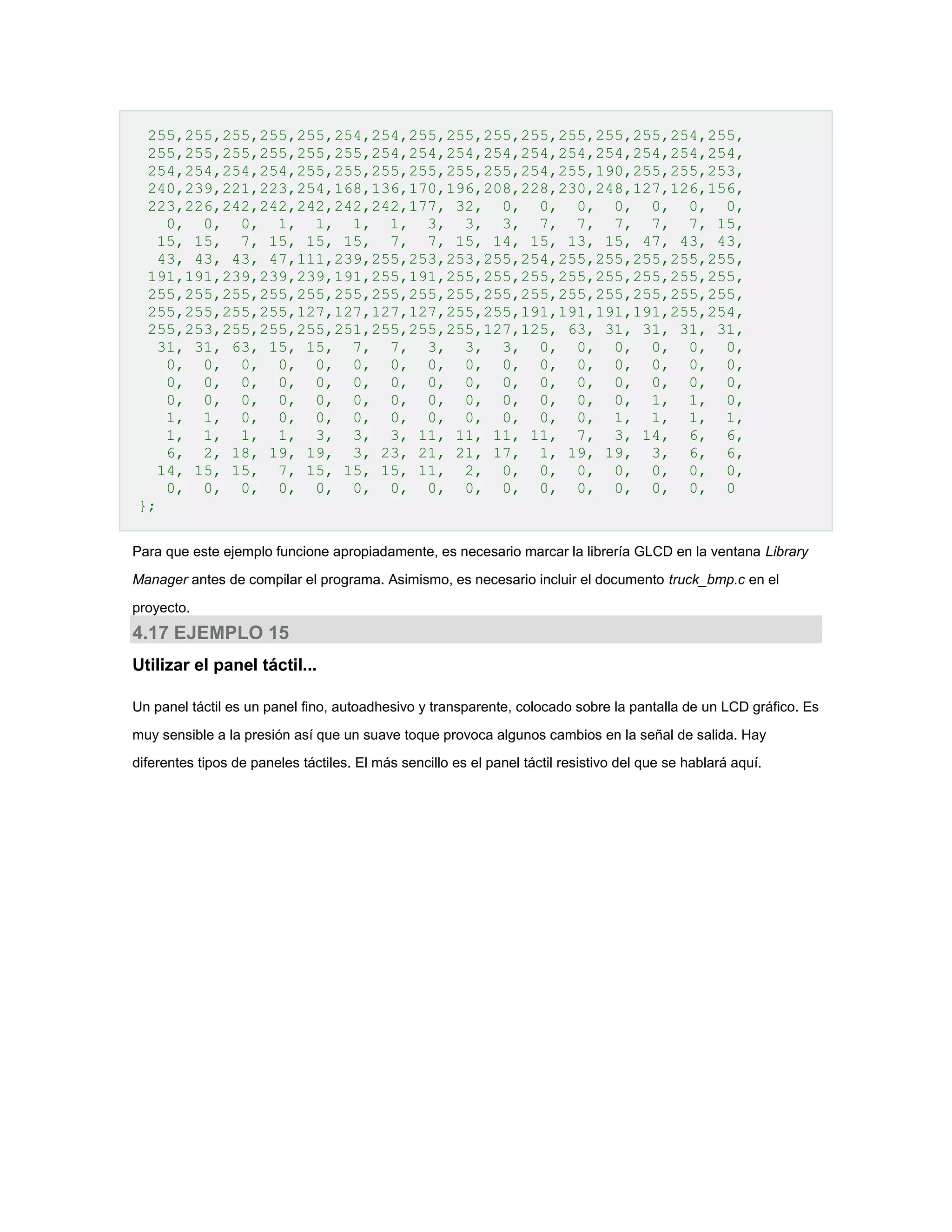 255,255,255,255,255,254,254,255,255,255,255,255,255,255,254,255,
255,255,255,255,255,255,254,254,254,254,254,254,254,254,254,254,
254,254,254,254,255,255,255,255,255,255,254,255,190,255,255,253,
240,239,221,223,254,168,136,170,196,208,228,230,248,127,126,156,
223,226,242,242,242,242,242,177, 32, 0, 0, 0, 0, 0, 0, 0,
0, 0, 0, 1, 1, 1, 1, 3, 3, 3, 7, 7, 7, 7, 7, 15,
15, 15, 7, 15, 15, 15, 7, 7, 15, 14, 15, 13, 15, 47, 43, 43,
43, 43, 43, 47,111,239,255,253,253,255,254,255,255,255,255,255,
191,191,239,239,239,191,255,191,255,255,255,255,255,255,255,255,
255,255,255,255,255,255,255,255,255,255,255,255,255,255,255,255,
255,255,255,255,127,127,127,127,255,255,191,191,191,191,255,254,
255,253,255,255,255,251,255,255,255,127,125, 63, 31, 31, 31, 31,
31, 31, 63, 15, 15, 7, 7, 3, 3, 3, 0, 0, 0, 0, 0, 0,
0, 0, 0, 0, 0, 0, 0, 0, 0, 0, 0, 0, 0, 0, 0, 0,
0, 0, 0, 0, 0, 0, 0, 0, 0, 0, 0, 0, 0, 0, 0, 0,
0, 0, 0, 0, 0, 0, 0, 0, 0, 0, 0, 0, 0, 1, 1, 0,
1, 1, 0, 0, 0, 0, 0, 0, 0, 0, 0, 0, 1, 1, 1, 1,
1, 1, 1, 1, 3, 3, 3, 11, 11, 11, 11, 7, 3, 14, 6, 6,
6, 2, 18, 19, 19, 3, 23, 21, 21, 17, 1, 19, 19, 3, 6, 6,
14, 15, 15, 7, 15, 15, 15, 11, 2, 0, 0, 0, 0, 0, 0, 0,
0, 0, 0, 0, 0, 0, 0, 0, 0, 0, 0, 0, 0, 0, 0, 0
};
Para que este ejemplo funcione apropiadamente, es necesario marcar la librería GLCD en la ventana Library
Manager antes de compilar el programa. Asimismo, es necesario incluir el documento truck_bmp.c en el
proyecto.

4.17 EJEMPLO 15
Utilizar el panel táctil...
Un panel táctil es un panel fino, autoadhesivo y transparente, colocado sobre la pantalla de un LCD gráfico. Es
muy sensible a la presión así que un suave toque provoca algunos cambios en la señal de salida. Hay
diferentes tipos de paneles táctiles. El más sencillo es el panel táctil resistivo del que se hablará aquí.

 
